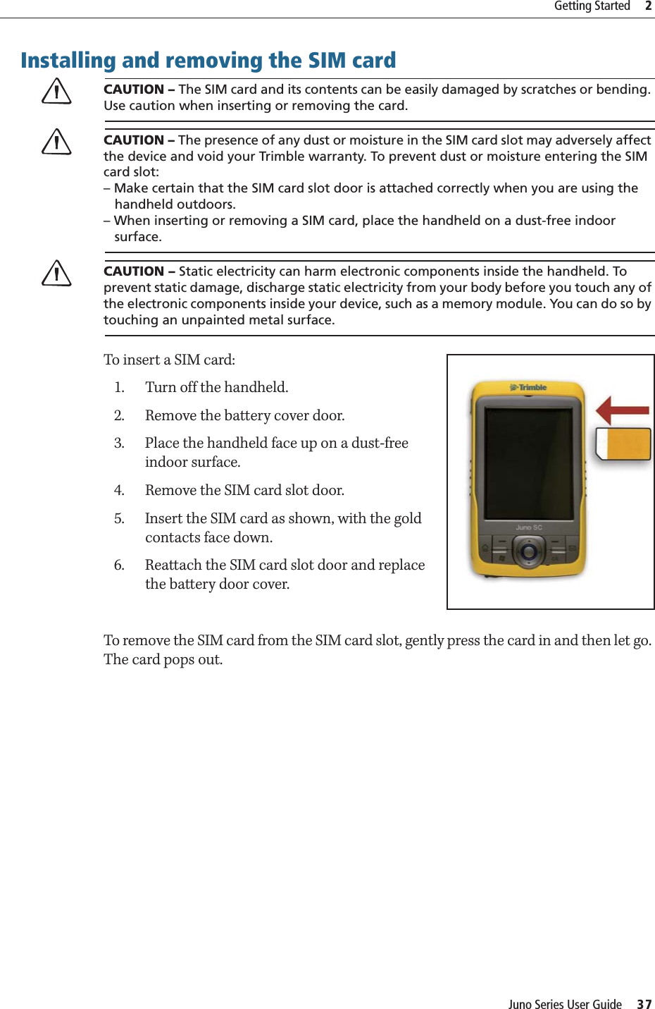 Juno Series User Guide     37Getting Started     2Installing and removing the SIM cardCCAUTION – The SIM card and its contents can be easily damaged by scratches or bending. Use caution when inserting or removing the card. CCAUTION – The presence of any dust or moisture in the SIM card slot may adversely affect the device and void your Trimble warranty. To prevent dust or moisture entering the SIM card slot: – Make certain that the SIM card slot door is attached correctly when you are using the    handheld outdoors. – When inserting or removing a SIM card, place the handheld on a dust-free indoor    surface.CCAUTION – Static electricity can harm electronic components inside the handheld. To prevent static damage, discharge static electricity from your body before you touch any of the electronic components inside your device, such as a memory module. You can do so by touching an unpainted metal surface.To insert a SIM card:1. Turn off the handheld.2. Remove the battery cover door.3. Place the handheld face up on a dust-free indoor surface.4. Remove the SIM card slot door.5. Insert the SIM card as shown, with the gold contacts face down.6. Reattach the SIM card slot door and replace the battery door cover.To remove the SIM card from the SIM card slot, gently press the card in and then let go. The card pops out.