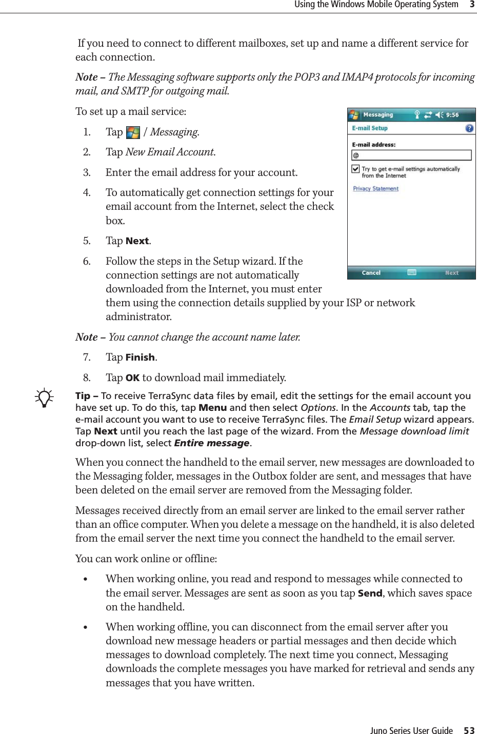 Juno Series User Guide     53Using the Windows Mobile Operating System     3 If you need to connect to different mailboxes, set up and name a different service for each connection. Note – The Messaging software supports only the POP3 and IMAP4 protocols for incoming mail, and SMTP for outgoing mail.To set up a mail service:1. Tap / Messaging.2. Tap New Email Account.3. Enter the email address for your account.4. To automatically get connection settings for your email account from the Internet, select the check box.5. Tap Next.6. Follow the steps in the Setup wizard. If the connection settings are not automatically downloaded from the Internet, you must enter them using the connection details supplied by your ISP or network administrator.Note – You cannot change the account name later. 7. Tap Finish.8. Tap OK to download mail immediately.BTip – To receive TerraSync data files by email, edit the settings for the email account you have set up. To do this, tap Menu and then select Options. In the Accounts tab, tap the e-mail account you want to use to receive TerraSync files. The Email Setup wizard appears. Tap Next until you reach the last page of the wizard. From the Message download limit drop-down list, select Entire message. When you connect the handheld to the email server, new messages are downloaded to the Messaging folder, messages in the Outbox folder are sent, and messages that have been deleted on the email server are removed from the Messaging folder.Messages received directly from an email server are linked to the email server rather than an office computer. When you delete a message on the handheld, it is also deleted from the email server the next time you connect the handheld to the email server.You can work online or offline:•When working online, you read and respond to messages while connected to the email server. Messages are sent as soon as you tap Send, which saves space on the handheld. •When working offline, you can disconnect from the email server after you download new message headers or partial messages and then decide which messages to download completely. The next time you connect, Messaging downloads the complete messages you have marked for retrieval and sends any messages that you have written.