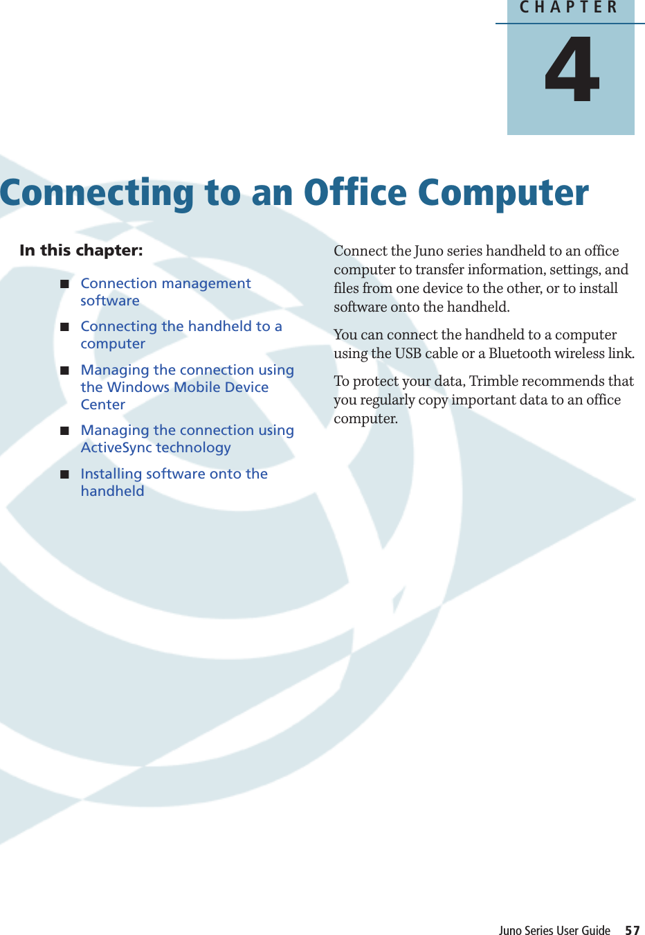 CHAPTER4Juno Series User Guide     57Connecting to an Office Computer 4In this chapter:QConnection management softwareQConnecting the handheld to a computerQManaging the connection using the Windows Mobile Device CenterQManaging the connection using ActiveSync technologyQInstalling software onto the handheldConnect the Juno series handheld to an office computer to transfer information, settings, and files from one device to the other, or to install software onto the handheld.You can connect the handheld to a computer using the USB cable or a Bluetooth wireless link.To protect your data, Trimble recommends that you regularly copy important data to an office computer.