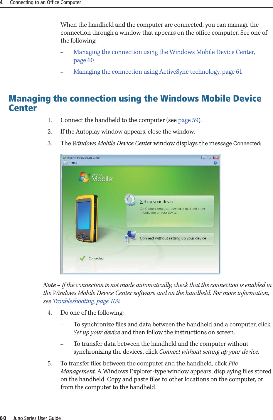 4     Connecting to an Office Computer60     Juno Series User GuideWhen the handheld and the computer are connected, you can manage the connection through a window that appears on the office computer. See one of the following: –Managing the connection using the Windows Mobile Device Center, page 60–Managing the connection using ActiveSync technology, page 61Managing the connection using the Windows Mobile Device Center1. Connect the handheld to the computer (see page 59). 2. If the Autoplay window appears, close the window.  3. The Windows Mobile Device Center window displays the message Connected:  Note – If the connection is not made automatically, check that the connection is enabled in the Windows Mobile Device Center software and on the handheld. For more information, see Troubleshooting, page 109.4. Do one of the following:–To synchronize files and data between the handheld and a computer, click Set up your device and then follow the instructions on screen. –To transfer data between the handheld and the computer without synchronizing the devices, click Connect without setting up your device.5. To transfer files between the computer and the handheld, click File Management. A Windows Explorer-type window appears, displaying files stored on the handheld. Copy and paste files to other locations on the computer, or from the computer to the handheld.