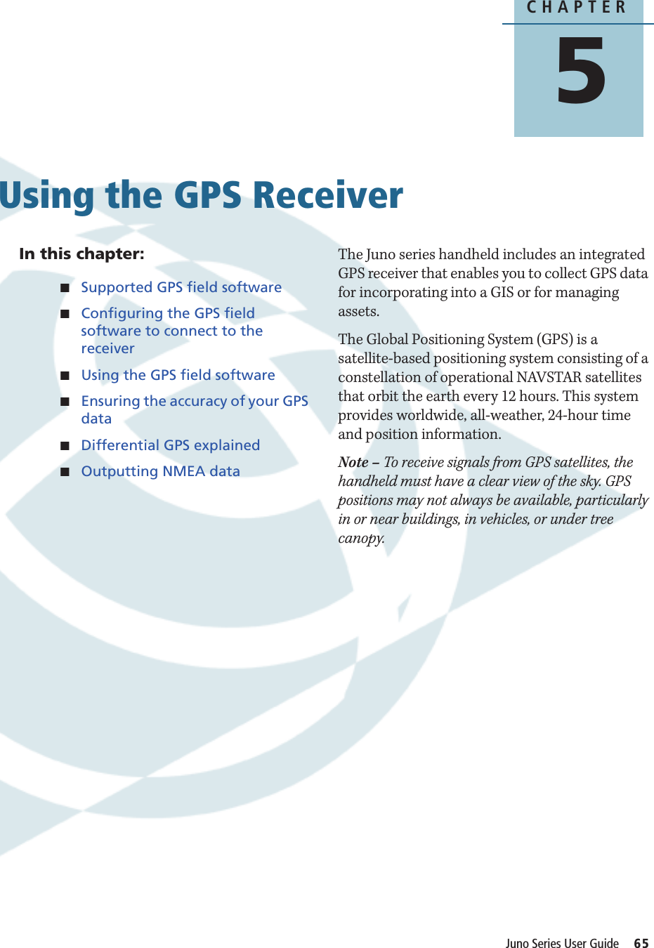 CHAPTER5Juno Series User Guide     65Using the GPS Receiver 5In this chapter:QSupported GPS field softwareQConfiguring the GPS field software to connect to the receiverQUsing the GPS field softwareQEnsuring the accuracy of your GPS dataQDifferential GPS explainedQOutputting NMEA dataThe Juno series handheld includes an integrated GPS receiver that enables you to collect GPS data for incorporating into a GIS or for managing assets.The Global Positioning System (GPS) is a satellite-based positioning system consisting of a constellation of operational NAVSTAR satellites that orbit the earth every 12 hours. This system provides worldwide, all-weather, 24-hour time and position information. Note – To receive signals from GPS satellites, the handheld must have a clear view of the sky. GPS positions may not always be available, particularly in or near buildings, in vehicles, or under tree canopy.