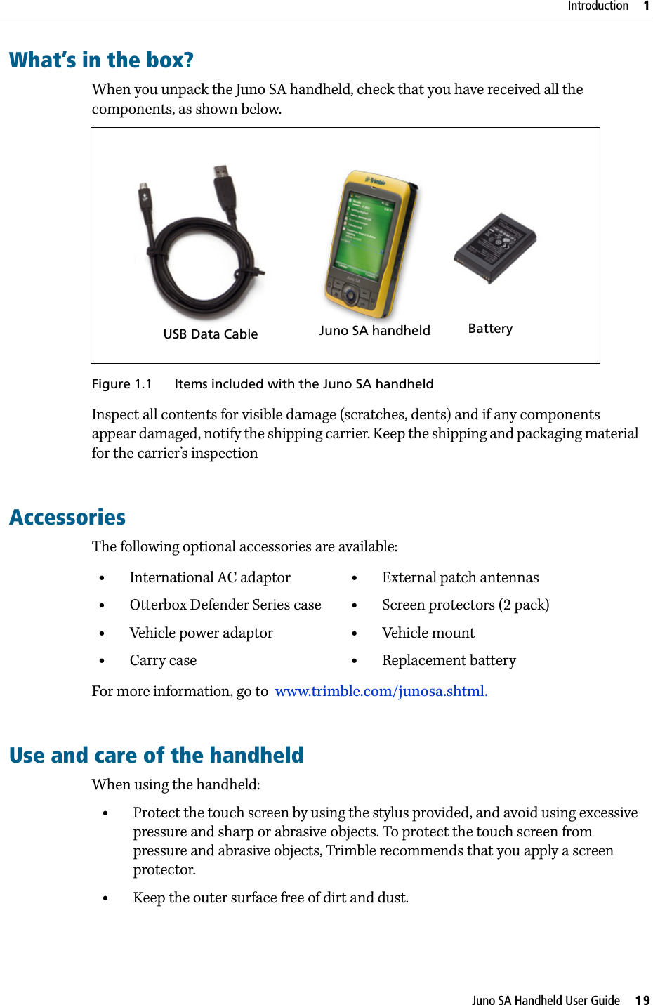 Juno SA Handheld User Guide     19Introduction     1What’s in the box?When you unpack the Juno SA handheld, check that you have received all the components, as shown below. Figure 1.1 Items included with the Juno SA handheldInspect all contents for visible damage (scratches, dents) and if any components appear damaged, notify the shipping carrier. Keep the shipping and packaging material for the carrier’s inspection      AccessoriesThe following optional accessories are available:For more information, go to  www.trimble.com/junosa.shtml.Use and care of the handheldWhen using the handheld:•Protect the touch screen by using the stylus provided, and avoid using excessive pressure and sharp or abrasive objects. To protect the touch screen from pressure and abrasive objects, Trimble recommends that you apply a screen protector.•Keep the outer surface free of dirt and dust.•International AC adaptor•Otterbox Defender Series case•Vehicle power adaptor•Carry case•External patch antennas•Screen protectors (2 pack)•Vehicle mount•Replacement battery       BatteryJuno SA handheldUSB Data Cable