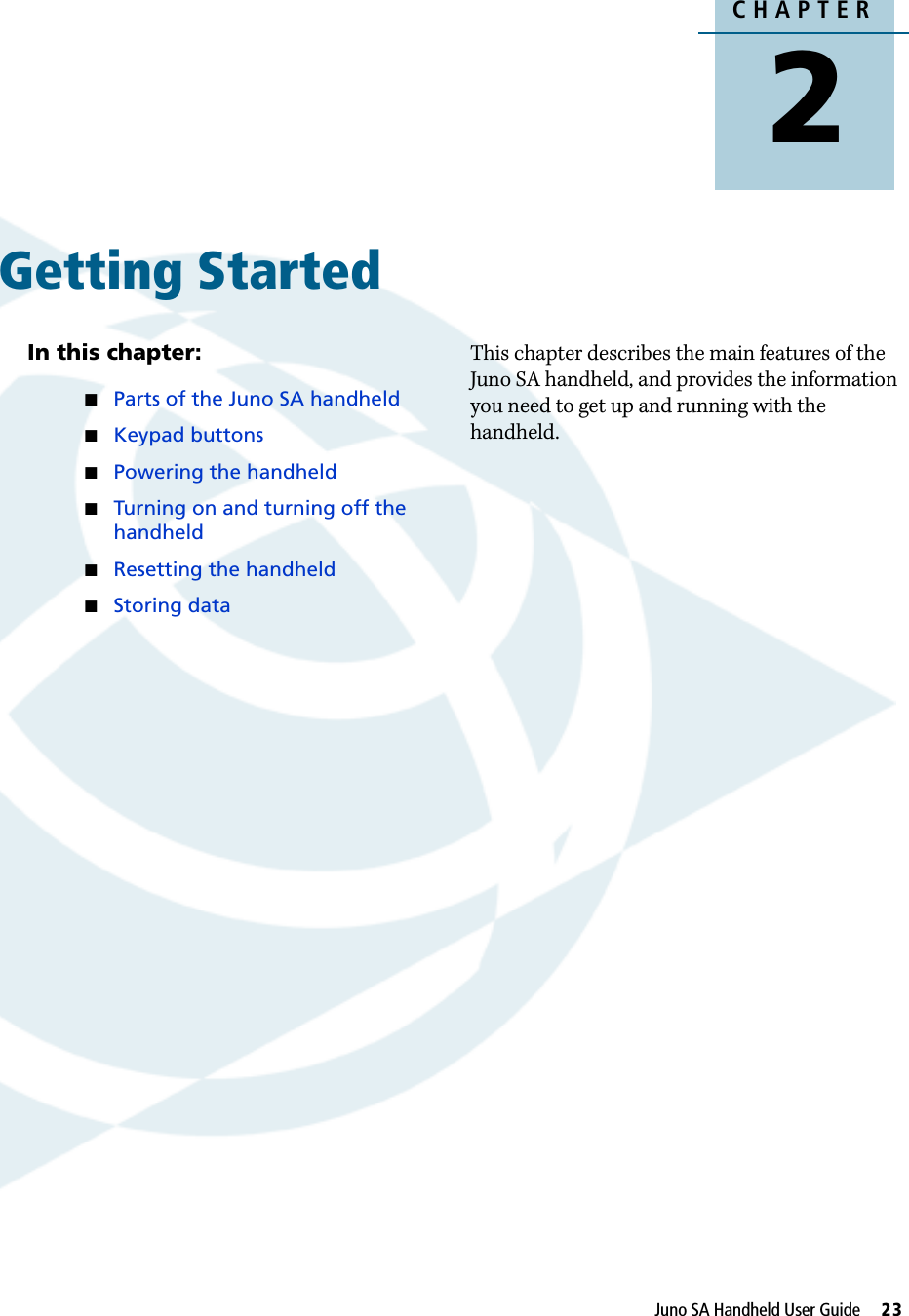 CHAPTER2Juno SA Handheld User Guide     23Getting Started 2In this chapter:QParts of the Juno SA handheldQKeypad buttonsQPowering the handheldQTurning on and turning off the handheldQResetting the handheldQStoring dataThis chapter describes the main features of the Juno SA handheld, and provides the information you need to get up and running with the handheld.