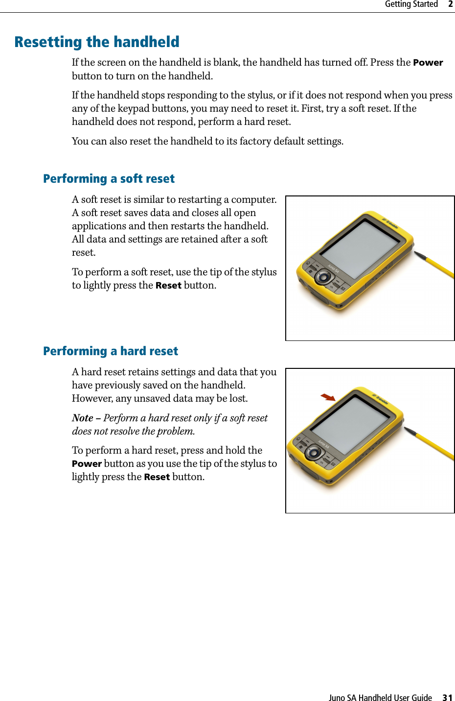 Juno SA Handheld User Guide     31Getting Started     2Resetting the handheldIf the screen on the handheld is blank, the handheld has turned off. Press the Power button to turn on the handheld.If the handheld stops responding to the stylus, or if it does not respond when you press any of the keypad buttons, you may need to reset it. First, try a soft reset. If the handheld does not respond, perform a hard reset.You can also reset the handheld to its factory default settings.Performing a soft resetA soft reset is similar to restarting a computer. A soft reset saves data and closes all open applications and then restarts the handheld. All data and settings are retained after a soft reset.To perform a soft reset, use the tip of the stylus to lightly press the Reset button.Performing a hard resetA hard reset retains settings and data that you have previously saved on the handheld. However, any unsaved data may be lost.Note – Perform a hard reset only if a soft reset does not resolve the problem.To perform a hard reset, press and hold the Power button as you use the tip of the stylus to lightly press the Reset button.