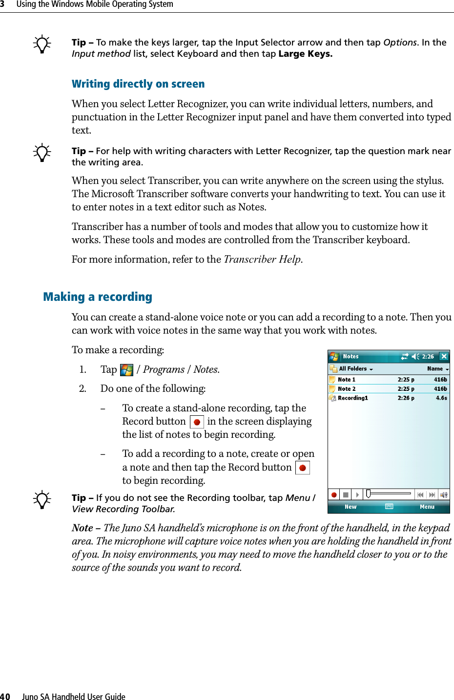 3     Using the Windows Mobile Operating System40     Juno SA Handheld User GuideBTip – To make the keys larger, tap the Input Selector arrow and then tap Options. In the Input method list, select Keyboard and then tap Large Keys.Writing directly on screenWhen you select Letter Recognizer, you can write individual letters, numbers, and punctuation in the Letter Recognizer input panel and have them converted into typed text. BTip – For help with writing characters with Letter Recognizer, tap the question mark near the writing area. When you select Transcriber, you can write anywhere on the screen using the stylus. The Microsoft Transcriber software converts your handwriting to text. You can use it to enter notes in a text editor such as Notes.Transcriber has a number of tools and modes that allow you to customize how it works. These tools and modes are controlled from the Transcriber keyboard.For more information, refer to the Transcriber Help.Making a recordingYou can create a stand-alone voice note or you can add a recording to a note. Then you can work with voice notes in the same way that you work with notes.To make a recording:   1. Tap / Programs / Notes.     2. Do one of the following:–To create a stand-alone recording, tap the Record button   in the screen displaying the list of notes to begin recording.–To add a recording to a note, create or open a note and then tap the Record button   to begin recording.BTip – If you do not see the Recording toolbar, tap Menu / View Recording Toolbar.Note – The Juno SA handheld’s microphone is on the front of the handheld, in the keypad area. The microphone will capture voice notes when you are holding the handheld in front of you. In noisy environments, you may need to move the handheld closer to you or to the source of the sounds you want to record.