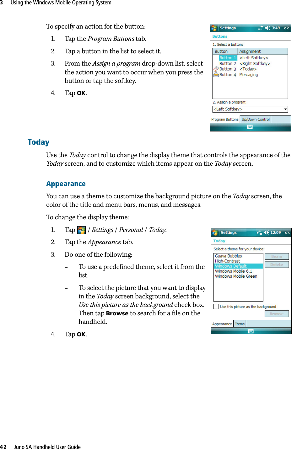 3     Using the Windows Mobile Operating System42     Juno SA Handheld User GuideTo specify an action for the button: 1. Tap the Program Buttons tab.2. Tap a button in the list to select it.3. From the Assign a program drop-down list, select the action you want to occur when you press the button or tap the softkey.4. Tap OK.TodayUse the Today control to change the display theme that controls the appearance of the Today screen, and to customize which items appear on the Today screen.AppearanceYou can use a theme to customize the background picture on the Today screen, the color of the title and menu bars, menus, and messages.To change the display theme:1. Tap / Settings /Personal / Today.  2. Tap the Appearance tab.  3. Do one of the following:–To use a predefined theme, select it from the list.–To select the picture that you want to display in the Today screen background, select the Use this picture as the background check box. Then tap Browse to search for a file on the handheld.4. Tap OK.