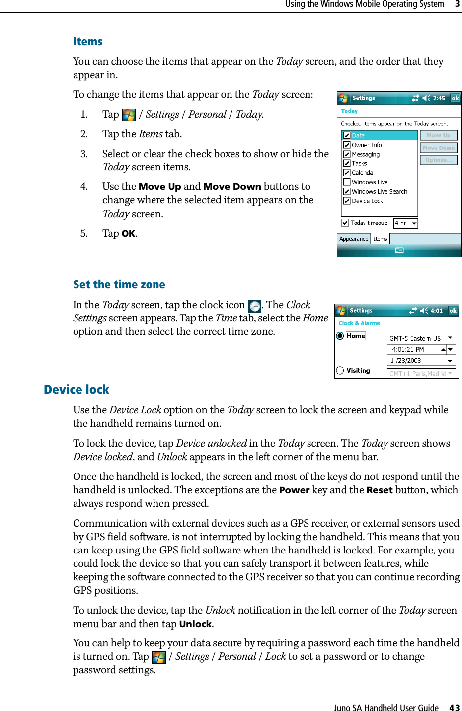 Juno SA Handheld User Guide     43Using the Windows Mobile Operating System     3ItemsYou can choose the items that appear on the Today screen, and the order that they appear in.To change the items that appear on the Today screen:1. Tap / Settings /Personal / Today.  2. Tap the Items tab.3. Select or clear the check boxes to show or hide the Today screen items.4. Use the Move Up and Move Down buttons to change where the selected item appears on the Today screen.5. Tap OK.Set the time zone In the Today screen, tap the clock icon . The Clock Settings screen appears. Tap the Time tab, select the Home option and then select the correct time zone.Device lockUse the Device Lock option on the Today screen to lock the screen and keypad while the handheld remains turned on.To lock the device, tap Device unlocked in the Today screen. The Today screen shows Device locked, and Unlock appears in the left corner of the menu bar.Once the handheld is locked, the screen and most of the keys do not respond until the handheld is unlocked. The exceptions are the Power key and the Reset button, which always respond when pressed.Communication with external devices such as a GPS receiver, or external sensors used by GPS field software, is not interrupted by locking the handheld. This means that you can keep using the GPS field software when the handheld is locked. For example, you could lock the device so that you can safely transport it between features, while keeping the software connected to the GPS receiver so that you can continue recording GPS positions.To unlock the device, tap the Unlock notification in the left corner of the Today screen menu bar and then tap Unlock. You can help to keep your data secure by requiring a password each time the handheld is turned on. Tap  / Settings /Personal / Lock to set a password or to change password settings.