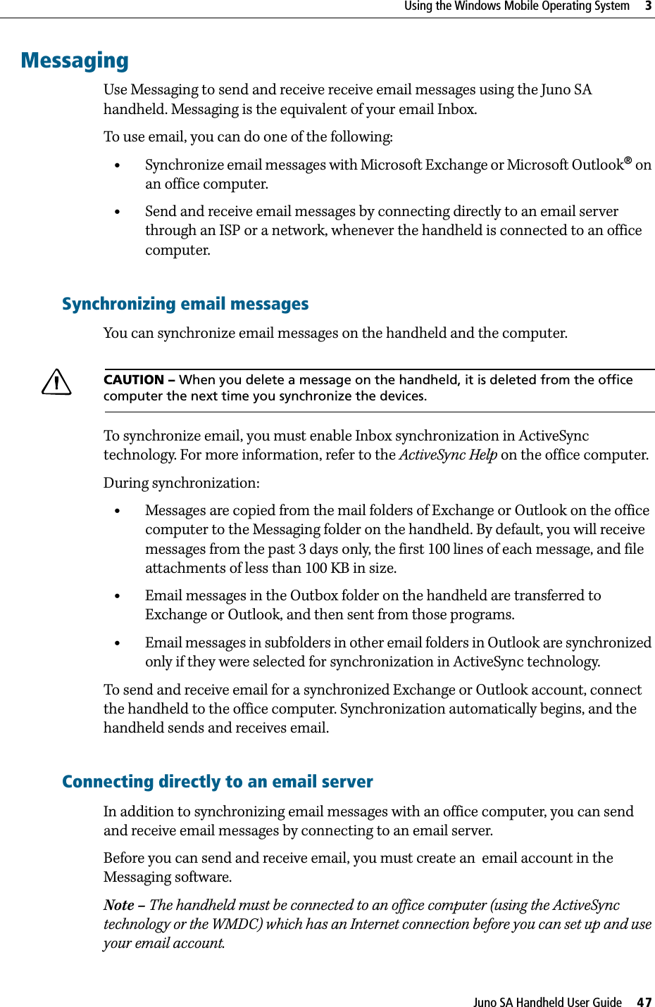 Juno SA Handheld User Guide     47Using the Windows Mobile Operating System     3MessagingUse Messaging to send and receive receive email messages using the Juno SA handheld. Messaging is the equivalent of your email Inbox. To use email, you can do one of the following:•Synchronize email messages with Microsoft Exchange or Microsoft Outlook® on an office computer.•Send and receive email messages by connecting directly to an email server through an ISP or a network, whenever the handheld is connected to an office computer.Synchronizing email messagesYou can synchronize email messages on the handheld and the computer. CCAUTION – When you delete a message on the handheld, it is deleted from the office computer the next time you synchronize the devices.To synchronize email, you must enable Inbox synchronization in ActiveSync technology. For more information, refer to the ActiveSync Help on the office computer.During synchronization:•Messages are copied from the mail folders of Exchange or Outlook on the office computer to the Messaging folder on the handheld. By default, you will receive messages from the past 3 days only, the first 100 lines of each message, and file attachments of less than 100 KB in size.•Email messages in the Outbox folder on the handheld are transferred to Exchange or Outlook, and then sent from those programs.•Email messages in subfolders in other email folders in Outlook are synchronized only if they were selected for synchronization in ActiveSync technology. To send and receive email for a synchronized Exchange or Outlook account, connect the handheld to the office computer. Synchronization automatically begins, and the handheld sends and receives email.Connecting directly to an email serverIn addition to synchronizing email messages with an office computer, you can send and receive email messages by connecting to an email server. Before you can send and receive email, you must create an  email account in the Messaging software.Note – The handheld must be connected to an office computer (using the ActiveSync technology or the WMDC) which has an Internet connection before you can set up and use your email account.