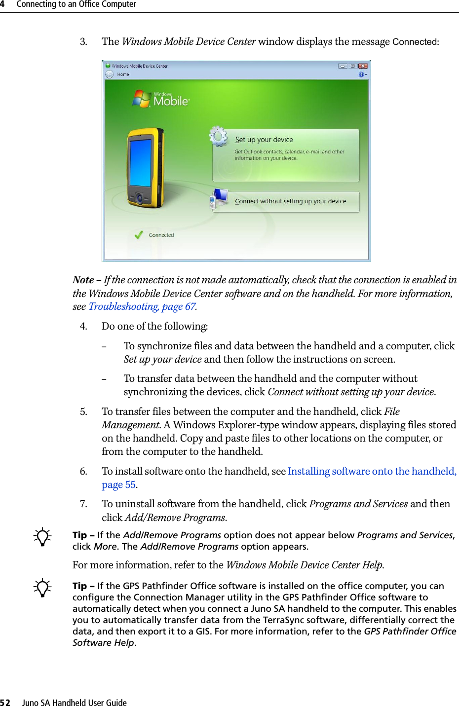 4     Connecting to an Office Computer52     Juno SA Handheld User Guide3. The Windows Mobile Device Center window displays the message Connected:  Note – If the connection is not made automatically, check that the connection is enabled in the Windows Mobile Device Center software and on the handheld. For more information, see Troubleshooting, page 67.4. Do one of the following:–To synchronize files and data between the handheld and a computer, click Set up your device and then follow the instructions on screen. –To transfer data between the handheld and the computer without synchronizing the devices, click Connect without setting up your device.5. To transfer files between the computer and the handheld, click File Management. A Windows Explorer-type window appears, displaying files stored on the handheld. Copy and paste files to other locations on the computer, or from the computer to the handheld.6. To install software onto the handheld, see Installing software onto the handheld, page 55.7. To uninstall software from the handheld, click Programs and Services and then click Add/Remove Programs.BTip – If the Add/Remove Programs option does not appear below Programs and Services, click More. The Add/Remove Programs option appears.For more information, refer to the Windows Mobile Device Center Help. BTip – If the GPS Pathfinder Office software is installed on the office computer, you can configure the Connection Manager utility in the GPS Pathfinder Office software to automatically detect when you connect a Juno SA handheld to the computer. This enables you to automatically transfer data from the TerraSync software, differentially correct the data, and then export it to a GIS. For more information, refer to the GPS Pathfinder Office Software Help.