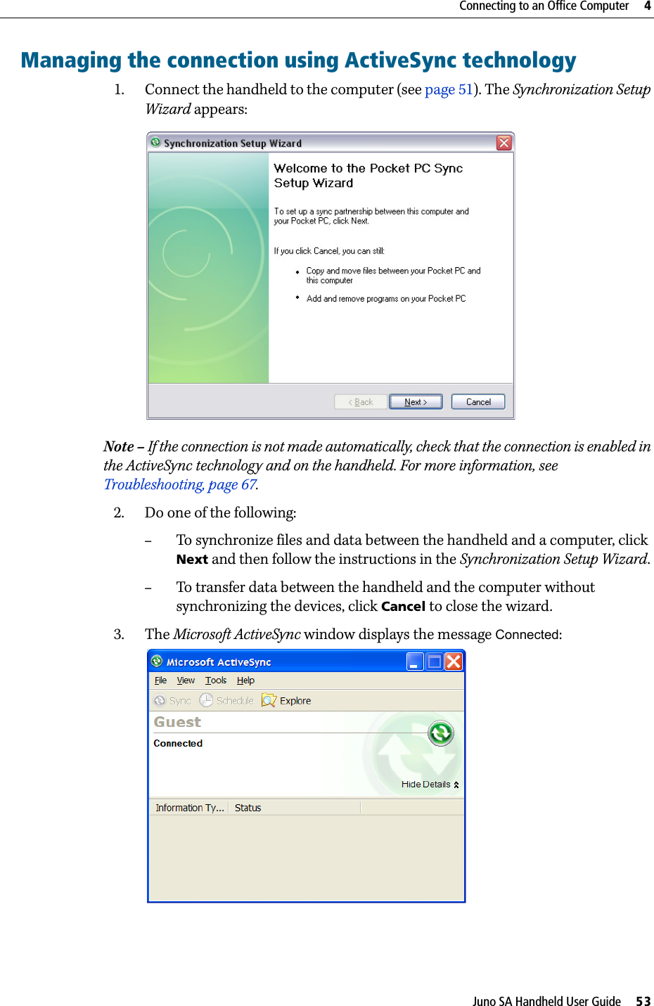 Juno SA Handheld User Guide     53Connecting to an Office Computer     4Managing the connection using ActiveSync technology1. Connect the handheld to the computer (see page 51). The Synchronization Setup Wizard appears:  Note – If the connection is not made automatically, check that the connection is enabled in the ActiveSync technology and on the handheld. For more information, see Troubleshooting, page 67.2. Do one of the following:–To synchronize files and data between the handheld and a computer, click Next and then follow the instructions in the Synchronization Setup Wizard. –To transfer data between the handheld and the computer without synchronizing the devices, click Cancel to close the wizard.3. The Microsoft ActiveSync window displays the message Connected: 