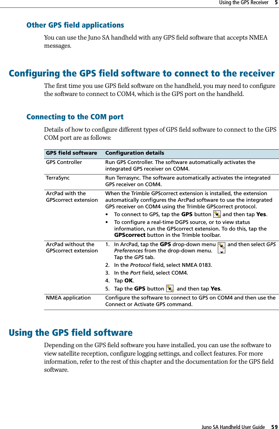 Juno SA Handheld User Guide     59Using the GPS Receiver     5Other GPS field applicationsYou can use the Juno SA handheld with any GPS field software that accepts NMEA messages.Configuring the GPS field software to connect to the receiverThe first time you use GPS field software on the handheld, you may need to configure the software to connect to COM4, which is the GPS port on the handheld.Connecting to the COM portDetails of how to configure different types of GPS field software to connect to the GPS COM port are as follows: Using the GPS field softwareDepending on the GPS field software you have installed, you can use the software to view satellite reception, configure logging settings, and collect features. For more information, refer to the rest of this chapter and the documentation for the GPS field software.GPS field software Configuration detailsGPS Controller Run GPS Controller. The software automatically activates the integrated GPS receiver on COM4. TerraSync Run Terrasync. The software automatically activates the integrated GPS receiver on COM4.ArcPad with the GPScorrect extensionWhen the Trimble GPScorrect extension is installed, the extension automatically configures the ArcPad software to use the integrated GPS receiver on COM4 using the Trimble GPScorrect protocol. • To connect to GPS, tap the GPS button and then tap Yes.• To configure a real-time DGPS source, or to view status information, run the GPScorrect extension. To do this, tap the GPScorrect button in the Trimble toolbar.ArcPad without the GPScorrect extension1. In ArcPad, tap the GPS drop-down menu   and then select GPS Preferences from the drop-down menu. Tap the GPS tab.2. In the Protocol field, select NMEA 0183.3. In the Port field, select COM4.4. Tap OK.5. Tap the GPS button   and then tap Yes. NMEA application Configure the software to connect to GPS on COM4 and then use the Connect or Activate GPS command.