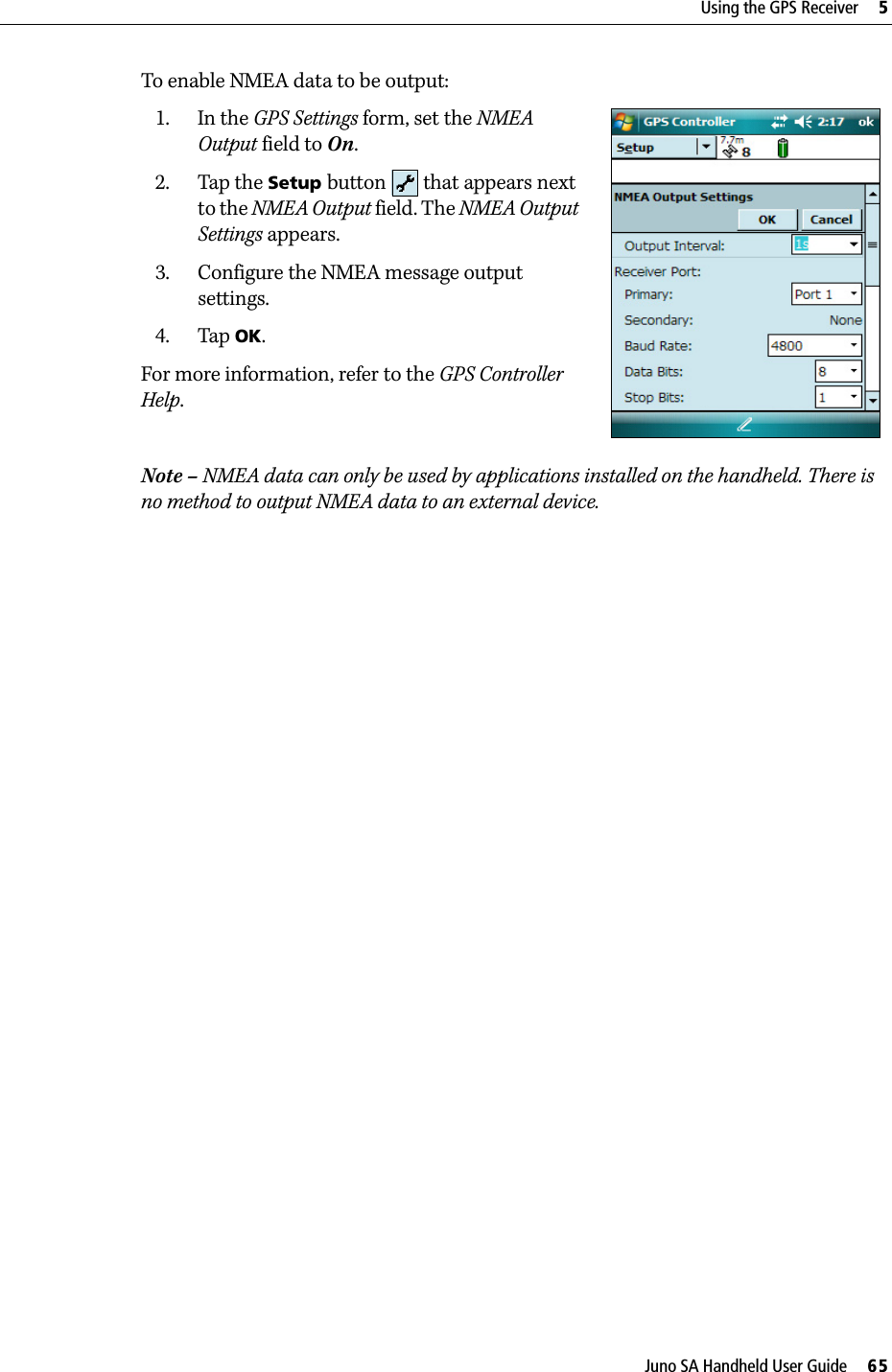 Juno SA Handheld User Guide     65Using the GPS Receiver     5To enable NMEA data to be output:1. In the GPS Settings form, set the NMEA Output field to On.2. Tap the Setup button   that appears next to the NMEA Output field. The NMEA Output Settings appears.3. Configure the NMEA message output settings.4. Tap OK.For more information, refer to the GPS Controller Help.Note – NMEA data can only be used by applications installed on the handheld. There is no method to output NMEA data to an external device.