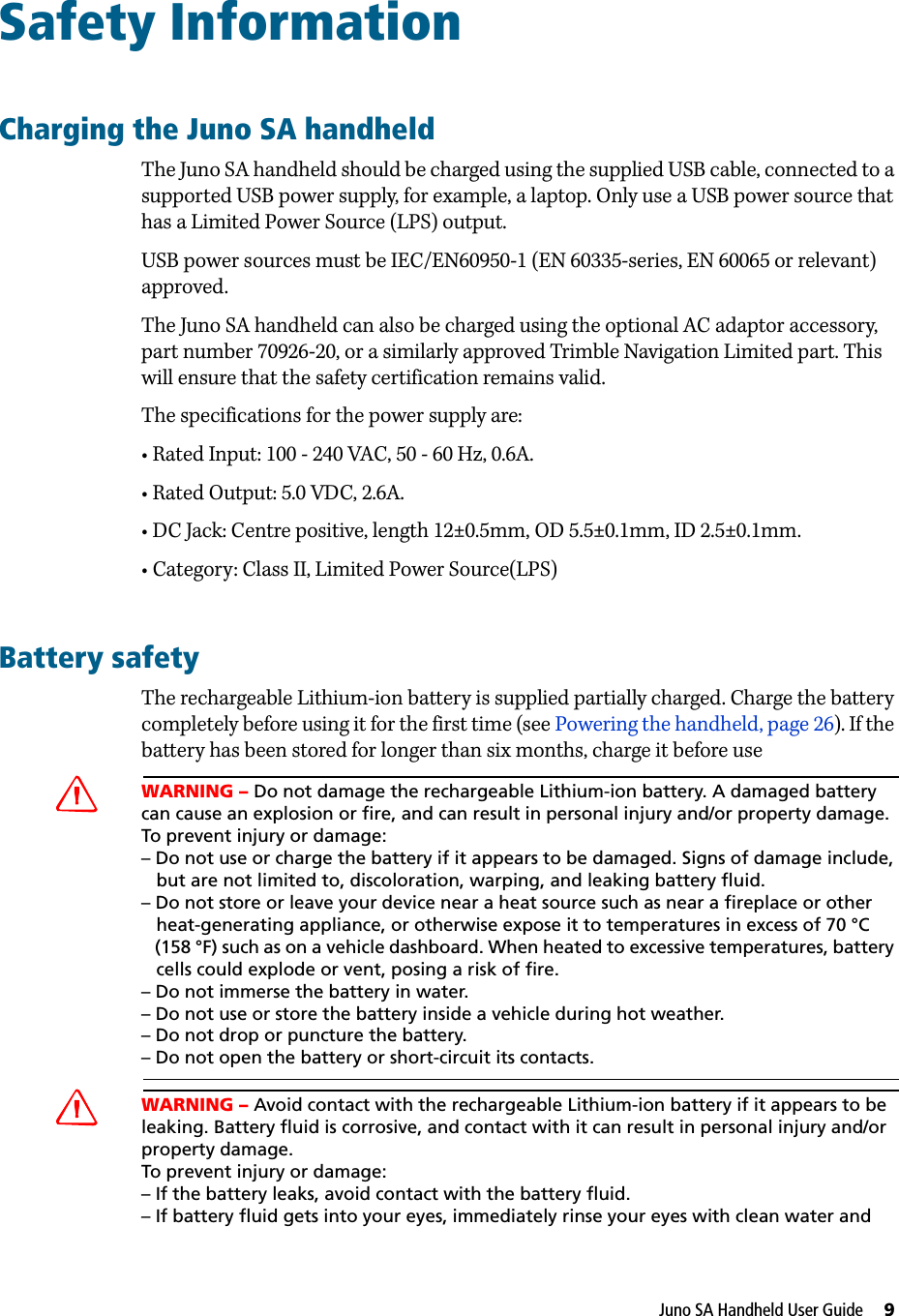 Juno SA Handheld User Guide     9Safety InformationCharging the Juno SA handheldThe Juno SA handheld should be charged using the supplied USB cable, connected to a supported USB power supply, for example, a laptop. Only use a USB power source that has a Limited Power Source (LPS) output.USB power sources must be IEC/EN60950-1 (EN 60335-series, EN 60065 or relevant) approved.The Juno SA handheld can also be charged using the optional AC adaptor accessory, part number 70926-20, or a similarly approved Trimble Navigation Limited part. This will ensure that the safety certification remains valid.The specifications for the power supply are:• Rated Input: 100 - 240 VAC, 50 - 60 Hz, 0.6A.• Rated Output: 5.0 VDC, 2.6A.• DC Jack: Centre positive, length 12±0.5mm, OD 5.5±0.1mm, ID 2.5±0.1mm.• Category: Class II, Limited Power Source(LPS)Battery safetyThe rechargeable Lithium-ion battery is supplied partially charged. Charge the battery completely before using it for the first time (see Powering the handheld, page 26). If the battery has been stored for longer than six months, charge it before useCWARNING – Do not damage the rechargeable Lithium-ion battery. A damaged battery can cause an explosion or fire, and can result in personal injury and/or property damage. To prevent injury or damage: – Do not use or charge the battery if it appears to be damaged. Signs of damage include,    but are not limited to, discoloration, warping, and leaking battery fluid.– Do not store or leave your device near a heat source such as near a fireplace or other    heat-generating appliance, or otherwise expose it to temperatures in excess of 70 °C    (158 °F) such as on a vehicle dashboard. When heated to excessive temperatures, battery    cells could explode or vent, posing a risk of fire. – Do not immerse the battery in water. – Do not use or store the battery inside a vehicle during hot weather. – Do not drop or puncture the battery. – Do not open the battery or short-circuit its contacts.CWARNING – Avoid contact with the rechargeable Lithium-ion battery if it appears to be leaking. Battery fluid is corrosive, and contact with it can result in personal injury and/or property damage.To prevent injury or damage:– If the battery leaks, avoid contact with the battery fluid. – If battery fluid gets into your eyes, immediately rinse your eyes with clean water and 