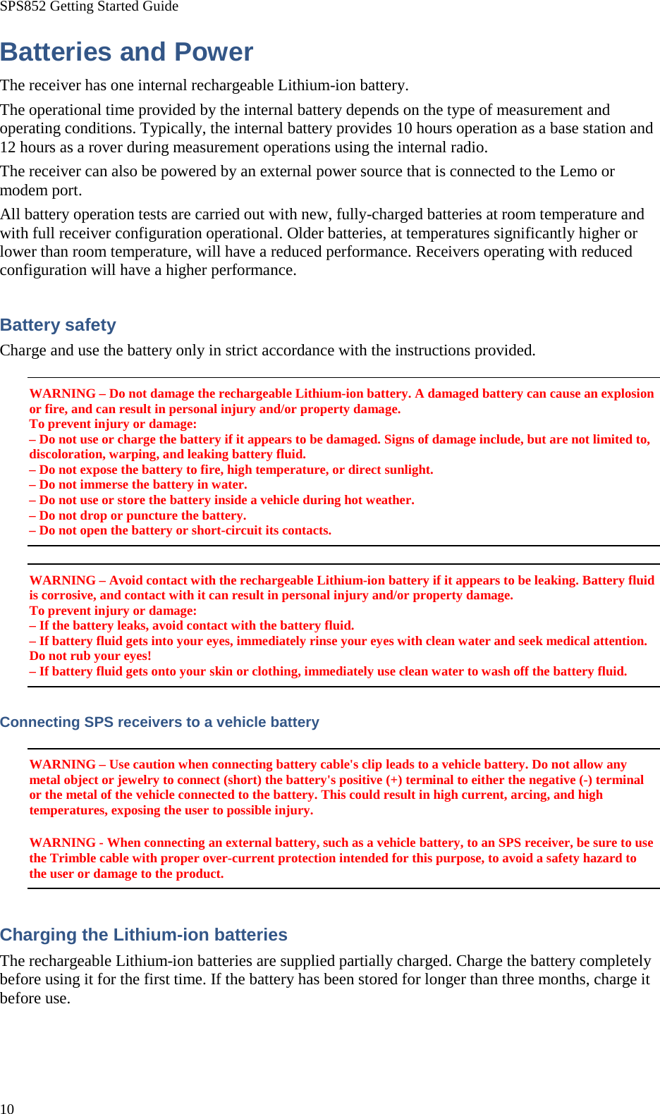 SPS852 Getting Started Guide 10 Batteries and Power The receiver has one internal rechargeable Lithium-ion battery. The operational time provided by the internal battery depends on the type of measurement and operating conditions. Typically, the internal battery provides 10 hours operation as a base station and 12 hours as a rover during measurement operations using the internal radio. The receiver can also be powered by an external power source that is connected to the Lemo or modem port. All battery operation tests are carried out with new, fully-charged batteries at room temperature and with full receiver configuration operational. Older batteries, at temperatures significantly higher or lower than room temperature, will have a reduced performance. Receivers operating with reduced configuration will have a higher performance. Battery safety Charge and use the battery only in strict accordance with the instructions provided. WARNING – Do not damage the rechargeable Lithium-ion battery. A damaged battery can cause an explosion or fire, and can result in personal injury and/or property damage. To prevent injury or damage: – Do not use or charge the battery if it appears to be damaged. Signs of damage include, but are not limited to, discoloration, warping, and leaking battery fluid. – Do not expose the battery to fire, high temperature, or direct sunlight. – Do not immerse the battery in water. – Do not use or store the battery inside a vehicle during hot weather. – Do not drop or puncture the battery. – Do not open the battery or short-circuit its contacts. WARNING – Avoid contact with the rechargeable Lithium-ion battery if it appears to be leaking. Battery fluid is corrosive, and contact with it can result in personal injury and/or property damage. To prevent injury or damage: – If the battery leaks, avoid contact with the battery fluid. – If battery fluid gets into your eyes, immediately rinse your eyes with clean water and seek medical attention. Do not rub your eyes! – If battery fluid gets onto your skin or clothing, immediately use clean water to wash off the battery fluid. Connecting SPS receivers to a vehicle battery WARNING – Use caution when connecting battery cable&apos;s clip leads to a vehicle battery. Do not allow any metal object or jewelry to connect (short) the battery&apos;s positive (+) terminal to either the negative (-) terminal or the metal of the vehicle connected to the battery. This could result in high current, arcing, and high temperatures, exposing the user to possible injury. WARNING - When connecting an external battery, such as a vehicle battery, to an SPS receiver, be sure to use the Trimble cable with proper over-current protection intended for this purpose, to avoid a safety hazard to the user or damage to the product. Charging the Lithium-ion batteries The rechargeable Lithium-ion batteries are supplied partially charged. Charge the battery completely before using it for the first time. If the battery has been stored for longer than three months, charge it before use. 