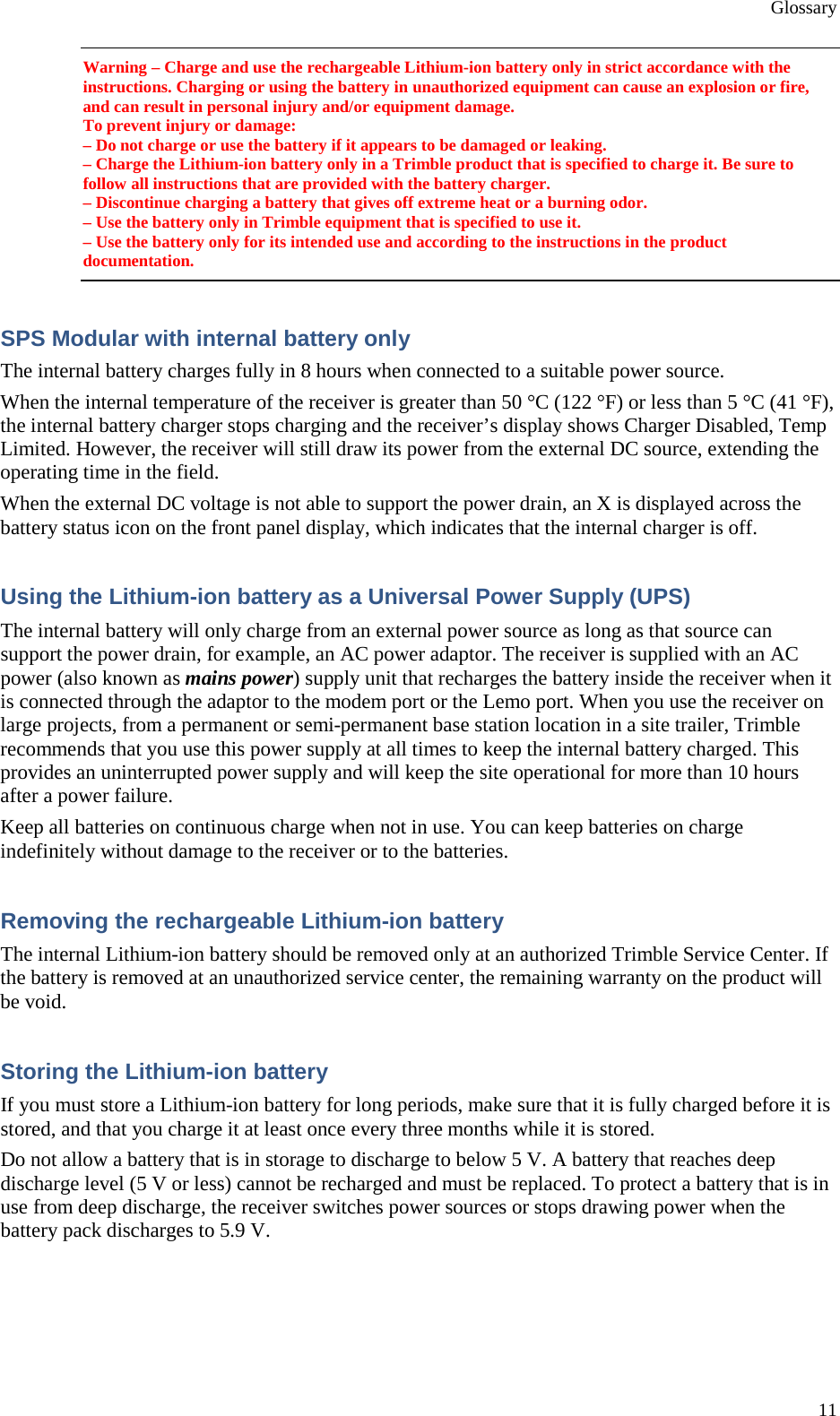 Glossary 11 Warning – Charge and use the rechargeable Lithium-ion battery only in strict accordance with the instructions. Charging or using the battery in unauthorized equipment can cause an explosion or fire, and can result in personal injury and/or equipment damage. To prevent injury or damage: – Do not charge or use the battery if it appears to be damaged or leaking. – Charge the Lithium-ion battery only in a Trimble product that is specified to charge it. Be sure to follow all instructions that are provided with the battery charger. – Discontinue charging a battery that gives off extreme heat or a burning odor. – Use the battery only in Trimble equipment that is specified to use it. – Use the battery only for its intended use and according to the instructions in the product documentation. SPS Modular with internal battery only The internal battery charges fully in 8 hours when connected to a suitable power source. When the internal temperature of the receiver is greater than 50 °C (122 °F) or less than 5 °C (41 °F), the internal battery charger stops charging and the receiver’s display shows Charger Disabled, Temp Limited. However, the receiver will still draw its power from the external DC source, extending the operating time in the field. When the external DC voltage is not able to support the power drain, an X is displayed across the battery status icon on the front panel display, which indicates that the internal charger is off. Using the Lithium-ion battery as a Universal Power Supply (UPS) The internal battery will only charge from an external power source as long as that source can support the power drain, for example, an AC power adaptor. The receiver is supplied with an AC power (also known as mains power) supply unit that recharges the battery inside the receiver when it is connected through the adaptor to the modem port or the Lemo port. When you use the receiver on large projects, from a permanent or semi-permanent base station location in a site trailer, Trimble recommends that you use this power supply at all times to keep the internal battery charged. This provides an uninterrupted power supply and will keep the site operational for more than 10 hours after a power failure. Keep all batteries on continuous charge when not in use. You can keep batteries on charge indefinitely without damage to the receiver or to the batteries. Removing the rechargeable Lithium-ion battery The internal Lithium-ion battery should be removed only at an authorized Trimble Service Center. If the battery is removed at an unauthorized service center, the remaining warranty on the product will be void. Storing the Lithium-ion battery If you must store a Lithium-ion battery for long periods, make sure that it is fully charged before it is stored, and that you charge it at least once every three months while it is stored. Do not allow a battery that is in storage to discharge to below 5 V. A battery that reaches deep discharge level (5 V or less) cannot be recharged and must be replaced. To protect a battery that is in use from deep discharge, the receiver switches power sources or stops drawing power when the battery pack discharges to 5.9 V. 