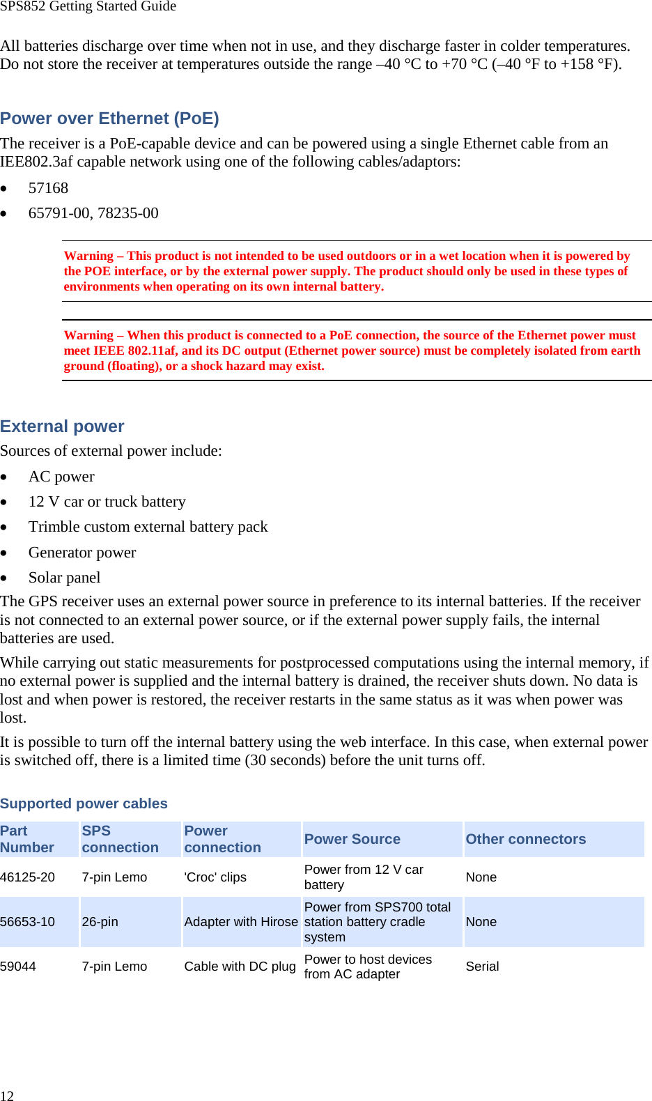 SPS852 Getting Started Guide 12 All batteries discharge over time when not in use, and they discharge faster in colder temperatures. Do not store the receiver at temperatures outside the range –40 °C to +70 °C (–40 °F to +158 °F). Power over Ethernet (PoE) The receiver is a PoE-capable device and can be powered using a single Ethernet cable from an IEE802.3af capable network using one of the following cables/adaptors: • 57168 • 65791-00, 78235-00 Warning – This product is not intended to be used outdoors or in a wet location when it is powered by the POE interface, or by the external power supply. The product should only be used in these types of environments when operating on its own internal battery. Warning – When this product is connected to a PoE connection, the source of the Ethernet power must meet IEEE 802.11af, and its DC output (Ethernet power source) must be completely isolated from earth ground (floating), or a shock hazard may exist. External power Sources of external power include: • AC power • 12 V car or truck battery • Trimble custom external battery pack • Generator power • Solar panel The GPS receiver uses an external power source in preference to its internal batteries. If the receiver is not connected to an external power source, or if the external power supply fails, the internal batteries are used. While carrying out static measurements for postprocessed computations using the internal memory, if no external power is supplied and the internal battery is drained, the receiver shuts down. No data is lost and when power is restored, the receiver restarts in the same status as it was when power was lost. It is possible to turn off the internal battery using the web interface. In this case, when external power is switched off, there is a limited time (30 seconds) before the unit turns off. Supported power cables Part Number SPS connection Power connection Power Source Other connectors 46125-20  7-pin Lemo &apos;Croc&apos; clips Power from 12 V car battery None 56653-10 26-pin Adapter with Hirose Power from SPS700 total station battery cradle system None 59044  7-pin Lemo Cable with DC plug Power to host devices from AC adapter Serial 