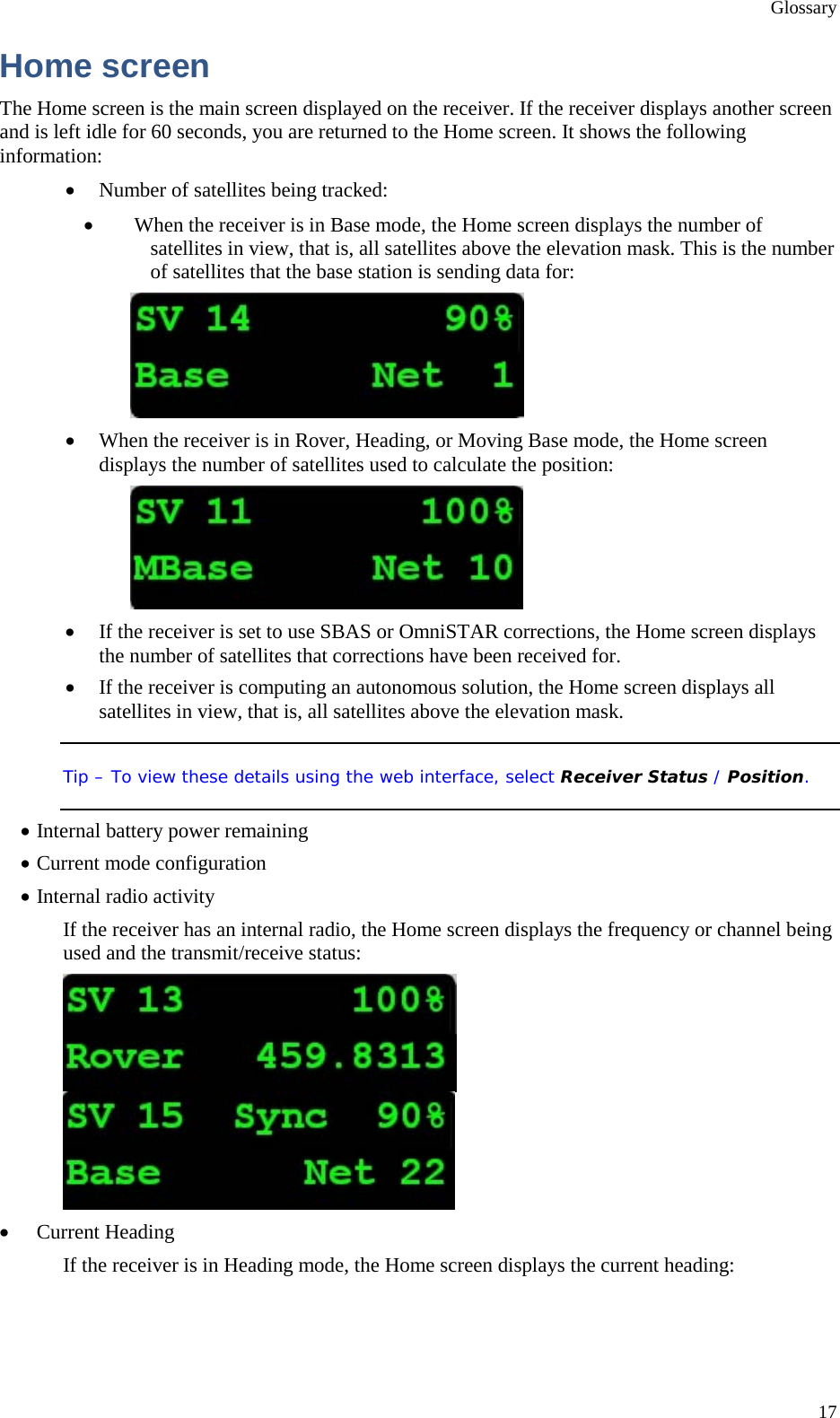 Glossary 17 Home screen The Home screen is the main screen displayed on the receiver. If the receiver displays another screen and is left idle for 60 seconds, you are returned to the Home screen. It shows the following information: • Number of satellites being tracked: • When the receiver is in Base mode, the Home screen displays the number of satellites in view, that is, all satellites above the elevation mask. This is the number of satellites that the base station is sending data for:  • When the receiver is in Rover, Heading, or Moving Base mode, the Home screen displays the number of satellites used to calculate the position:  • If the receiver is set to use SBAS or OmniSTAR corrections, the Home screen displays the number of satellites that corrections have been received for. • If the receiver is computing an autonomous solution, the Home screen displays all satellites in view, that is, all satellites above the elevation mask. Tip – To view these details using the web interface, select Receiver Status / Position. • Internal battery power remaining • Current mode configuration • Internal radio activity If the receiver has an internal radio, the Home screen displays the frequency or channel being used and the transmit/receive status:  • Current Heading If the receiver is in Heading mode, the Home screen displays the current heading: 