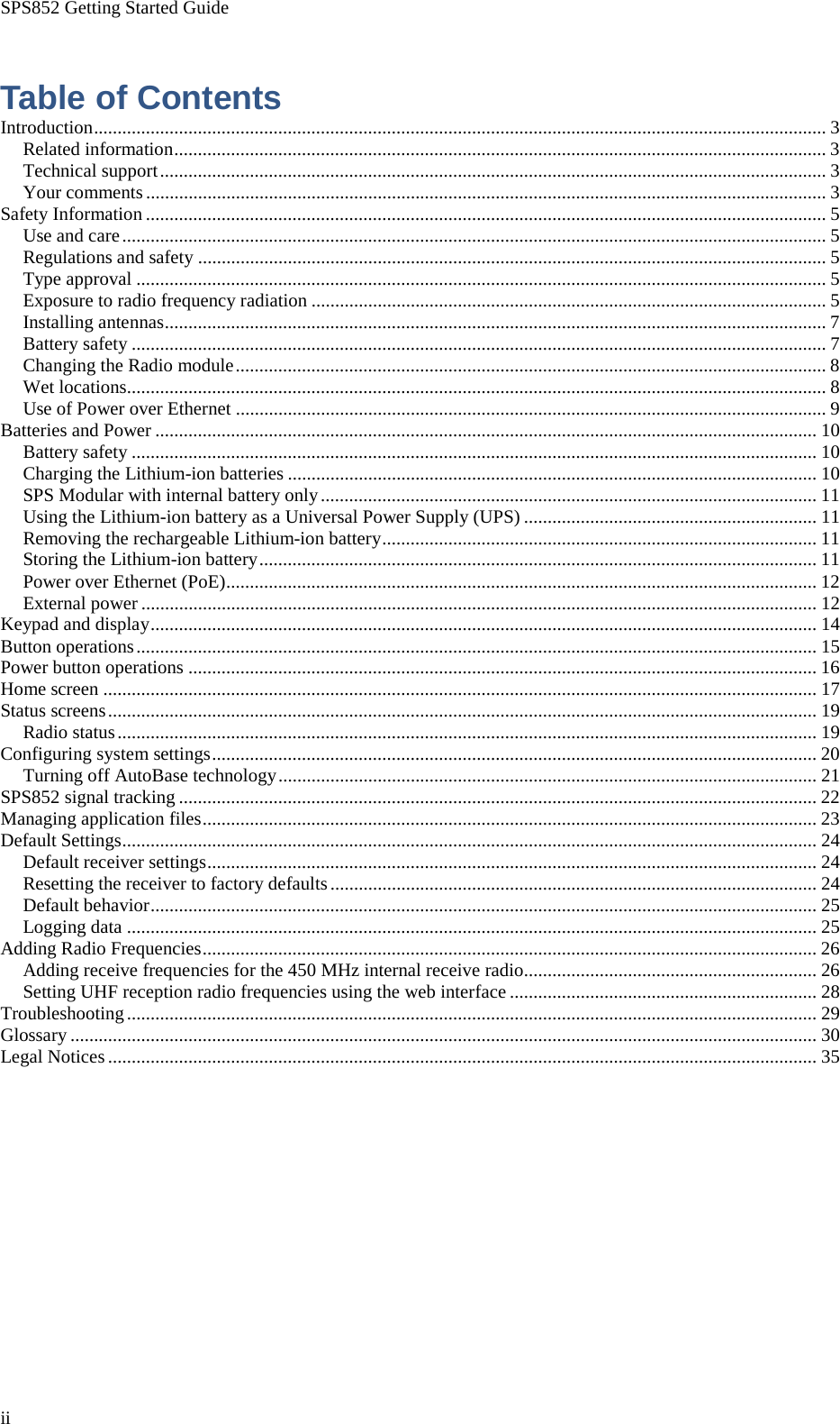 SPS852 Getting Started Guide ii  Table of Contents Introduction ........................................................................................................................................................... 3 Related information .......................................................................................................................................... 3 Technical support ............................................................................................................................................. 3 Your comments ................................................................................................................................................ 3 Safety Information ................................................................................................................................................ 5 Use and care ..................................................................................................................................................... 5 Regulations and safety ..................................................................................................................................... 5 Type approval .................................................................................................................................................. 5 Exposure to radio frequency radiation ............................................................................................................. 5 Installing antennas ............................................................................................................................................ 7 Battery safety ................................................................................................................................................... 7 Changing the Radio module ............................................................................................................................. 8 Wet locations .................................................................................................................................................... 8 Use of Power over Ethernet ............................................................................................................................. 9 Batteries and Power ............................................................................................................................................ 10 Battery safety ................................................................................................................................................. 10 Charging the Lithium-ion batteries ................................................................................................................ 10 SPS Modular with internal battery only ......................................................................................................... 11 Using the Lithium-ion battery as a Universal Power Supply (UPS) .............................................................. 11 Removing the rechargeable Lithium-ion battery ............................................................................................ 11 Storing the Lithium-ion battery ...................................................................................................................... 11 Power over Ethernet (PoE) ............................................................................................................................. 12 External power ............................................................................................................................................... 12 Keypad and display ............................................................................................................................................. 14 Button operations ................................................................................................................................................ 15 Power button operations ..................................................................................................................................... 16 Home screen ....................................................................................................................................................... 17 Status screens ...................................................................................................................................................... 19 Radio status .................................................................................................................................................... 19 Configuring system settings ................................................................................................................................ 20 Turning off AutoBase technology .................................................................................................................. 21 SPS852 signal tracking ....................................................................................................................................... 22 Managing application files .................................................................................................................................. 23 Default Settings ................................................................................................................................................... 24 Default receiver settings ................................................................................................................................. 24 Resetting the receiver to factory defaults ....................................................................................................... 24 Default behavior ............................................................................................................................................. 25 Logging data .................................................................................................................................................. 25 Adding Radio Frequencies .................................................................................................................................. 26 Adding receive frequencies for the 450 MHz internal receive radio .............................................................. 26 Setting UHF reception radio frequencies using the web interface ................................................................. 28 Troubleshooting .................................................................................................................................................. 29 Glossary .............................................................................................................................................................. 30 Legal Notices ...................................................................................................................................................... 35 