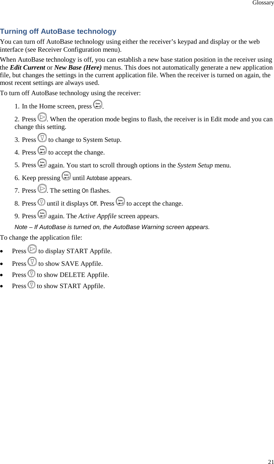 Glossary 21 Turning off AutoBase technology You can turn off AutoBase technology using either the receiver’s keypad and display or the web interface (see Receiver Configuration menu). When AutoBase technology is off, you can establish a new base station position in the receiver using the Edit Current or New Base (Here) menus. This does not automatically generate a new application file, but changes the settings in the current application file. When the receiver is turned on again, the most recent settings are always used. To turn off AutoBase technology using the receiver: 1. In the Home screen, press  . 2. Press  . When the operation mode begins to flash, the receiver is in Edit mode and you can change this setting. 3. Press   to change to System Setup. 4. Press   to accept the change. 5. Press   again. You start to scroll through options in the System Setup menu. 6. Keep pressing   until Autobase appears. 7. Press  . The setting On flashes. 8. Press   until it displays Off. Press   to accept the change. 9. Press   again. The Active Appfile screen appears. Note – If AutoBase is turned on, the AutoBase Warning screen appears. To change the application file: • Press   to display START Appfile. • Press   to show SAVE Appfile. • Press   to show DELETE Appfile. • Press   to show START Appfile. 