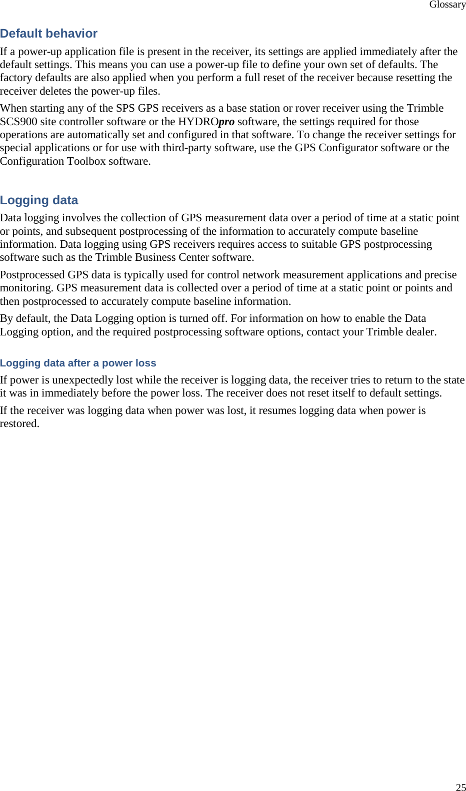 Glossary 25 Default behavior If a power-up application file is present in the receiver, its settings are applied immediately after the default settings. This means you can use a power-up file to define your own set of defaults. The factory defaults are also applied when you perform a full reset of the receiver because resetting the receiver deletes the power-up files. When starting any of the SPS GPS receivers as a base station or rover receiver using the Trimble SCS900 site controller software or the HYDROpro software, the settings required for those operations are automatically set and configured in that software. To change the receiver settings for special applications or for use with third-party software, use the GPS Configurator software or the Configuration Toolbox software. Logging data Data logging involves the collection of GPS measurement data over a period of time at a static point or points, and subsequent postprocessing of the information to accurately compute baseline information. Data logging using GPS receivers requires access to suitable GPS postprocessing software such as the Trimble Business Center software. Postprocessed GPS data is typically used for control network measurement applications and precise monitoring. GPS measurement data is collected over a period of time at a static point or points and then postprocessed to accurately compute baseline information. By default, the Data Logging option is turned off. For information on how to enable the Data Logging option, and the required postprocessing software options, contact your Trimble dealer. Logging data after a power loss If power is unexpectedly lost while the receiver is logging data, the receiver tries to return to the state it was in immediately before the power loss. The receiver does not reset itself to default settings. If the receiver was logging data when power was lost, it resumes logging data when power is restored. 