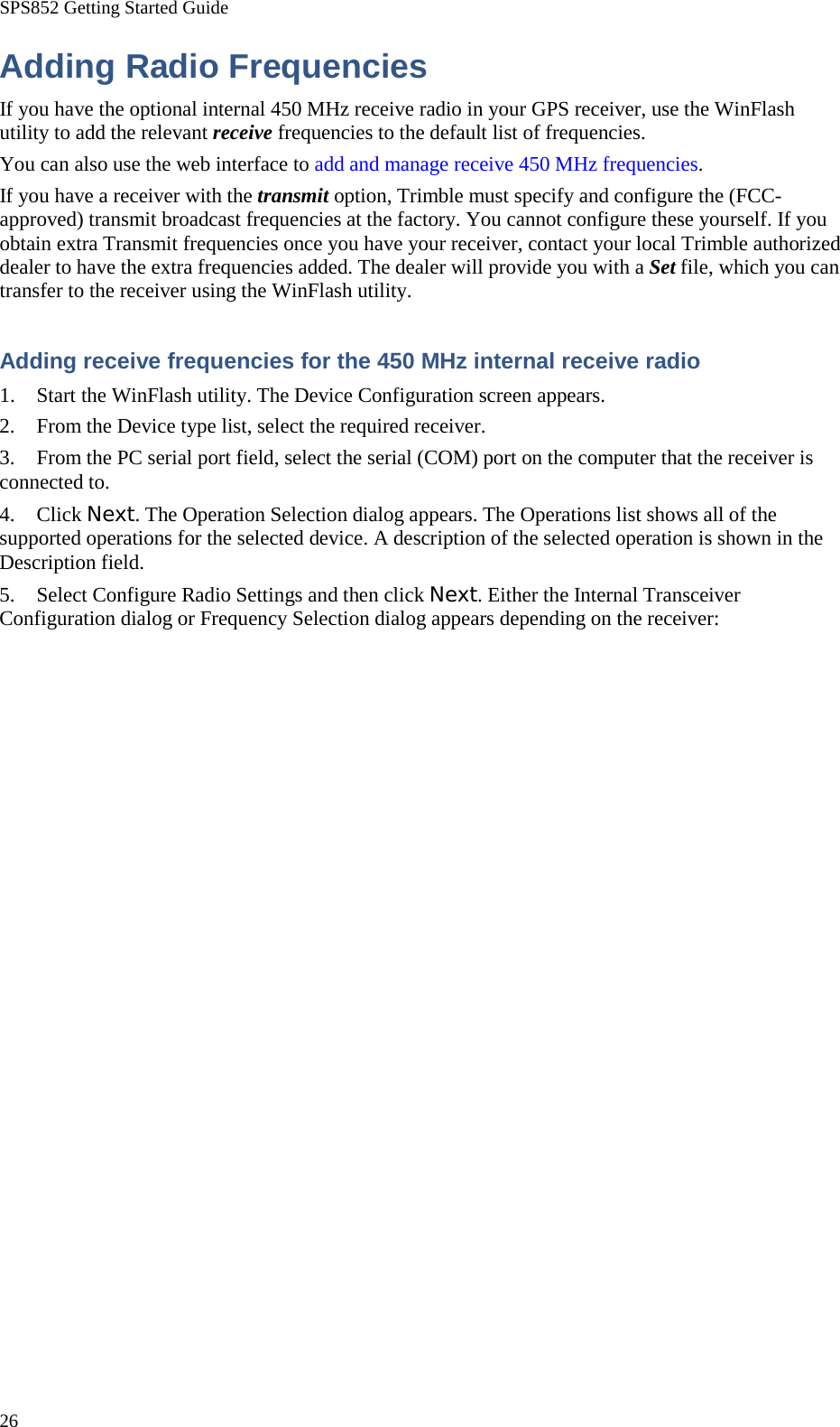 SPS852 Getting Started Guide 26 Adding Radio Frequencies If you have the optional internal 450 MHz receive radio in your GPS receiver, use the WinFlash utility to add the relevant receive frequencies to the default list of frequencies. You can also use the web interface to add and manage receive 450 MHz frequencies. If you have a receiver with the transmit option, Trimble must specify and configure the (FCC-approved) transmit broadcast frequencies at the factory. You cannot configure these yourself. If you obtain extra Transmit frequencies once you have your receiver, contact your local Trimble authorized dealer to have the extra frequencies added. The dealer will provide you with a Set file, which you can transfer to the receiver using the WinFlash utility. Adding receive frequencies for the 450 MHz internal receive radio 1. Start the WinFlash utility. The Device Configuration screen appears. 2. From the Device type list, select the required receiver. 3. From the PC serial port field, select the serial (COM) port on the computer that the receiver is connected to. 4. Click Next. The Operation Selection dialog appears. The Operations list shows all of the supported operations for the selected device. A description of the selected operation is shown in the Description field. 5. Select Configure Radio Settings and then click Next. Either the Internal Transceiver Configuration dialog or Frequency Selection dialog appears depending on the receiver: 