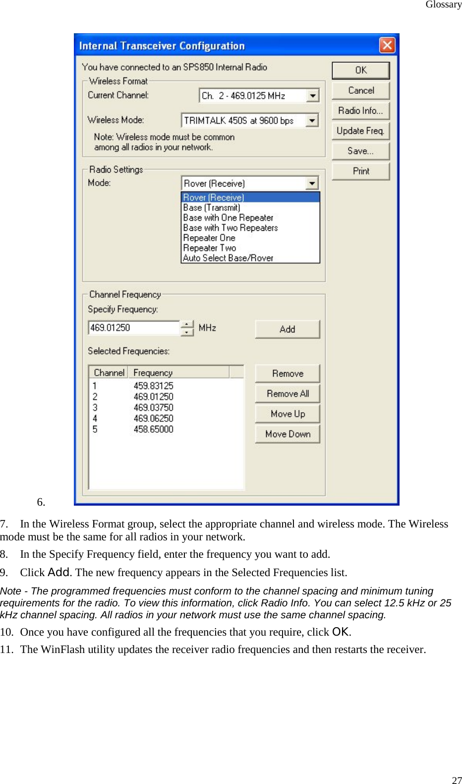 Glossary 27 6.  7. In the Wireless Format group, select the appropriate channel and wireless mode. The Wireless mode must be the same for all radios in your network. 8. In the Specify Frequency field, enter the frequency you want to add. 9. Click Add. The new frequency appears in the Selected Frequencies list. Note - The programmed frequencies must conform to the channel spacing and minimum tuning requirements for the radio. To view this information, click Radio Info. You can select 12.5 kHz or 25 kHz channel spacing. All radios in your network must use the same channel spacing. 10. Once you have configured all the frequencies that you require, click OK. 11. The WinFlash utility updates the receiver radio frequencies and then restarts the receiver.   