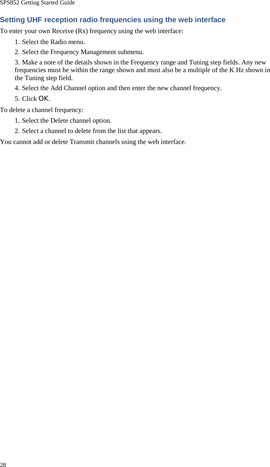 SPS852 Getting Started Guide 28 Setting UHF reception radio frequencies using the web interface To enter your own Receive (Rx) frequency using the web interface: 1. Select the Radio menu. 2. Select the Frequency Management submenu. 3. Make a note of the details shown in the Frequency range and Tuning step fields. Any new frequencies must be within the range shown and must also be a multiple of the K Hz shown in the Tuning step field. 4. Select the Add Channel option and then enter the new channel frequency. 5. Click OK. To delete a channel frequency: 1. Select the Delete channel option. 2. Select a channel to delete from the list that appears. You cannot add or delete Transmit channels using the web interface. 