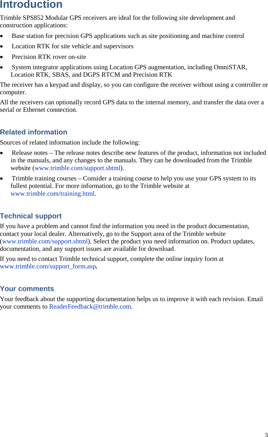 3 Introduction Trimble SPS852 Modular GPS receivers are ideal for the following site development and construction applications: • Base station for precision GPS applications such as site positioning and machine control • Location RTK for site vehicle and supervisors • Precision RTK rover on-site • System integrator applications using Location GPS augmentation, including OmniSTAR, Location RTK, SBAS, and DGPS RTCM and Precision RTK The receiver has a keypad and display, so you can configure the receiver without using a controller or computer. All the receivers can optionally record GPS data to the internal memory, and transfer the data over a serial or Ethernet connection. Related information Sources of related information include the following: • Release notes – The release notes describe new features of the product, information not included in the manuals, and any changes to the manuals. They can be downloaded from the Trimble website (www.trimble.com/support.shtml). • Trimble training courses – Consider a training course to help you use your GPS system to its fullest potential. For more information, go to the Trimble website at www.trimble.com/training.html. Technical support If you have a problem and cannot find the information you need in the product documentation, contact your local dealer. Alternatively, go to the Support area of the Trimble website (www.trimble.com/support.shtml). Select the product you need information on. Product updates, documentation, and any support issues are available for download. If you need to contact Trimble technical support, complete the online inquiry form at www.trimble.com/support_form.asp. Your comments Your feedback about the supporting documentation helps us to improve it with each revision. Email your comments to ReaderFeedback@trimble.com. 