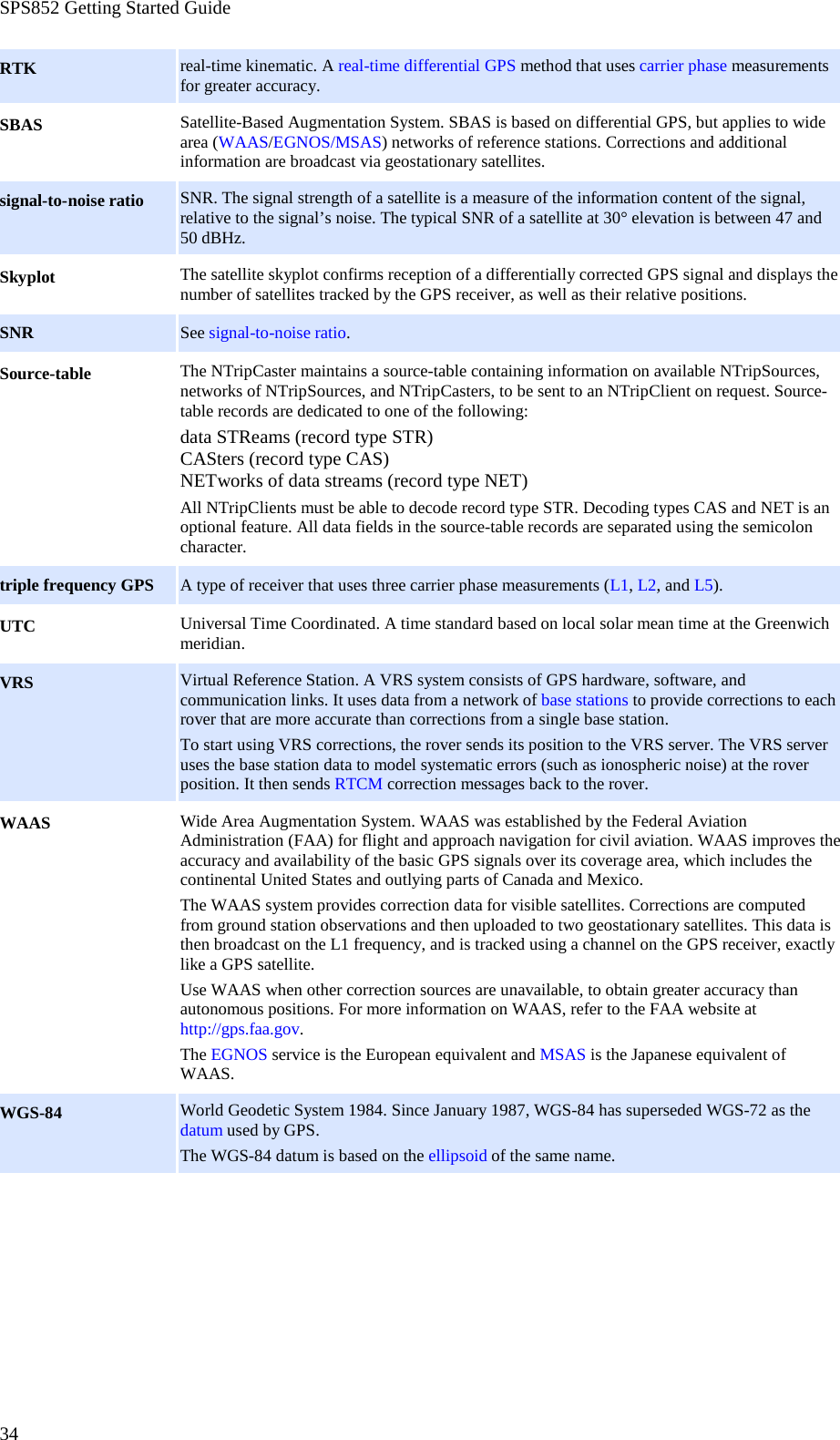 SPS852 Getting Started Guide 34 RTK real-time kinematic. A real-time differential GPS method that uses carrier phase measurements for greater accuracy. SBAS Satellite-Based Augmentation System. SBAS is based on differential GPS, but applies to wide area (WAAS/EGNOS/MSAS) networks of reference stations. Corrections and additional information are broadcast via geostationary satellites. signal-to-noise ratio SNR. The signal strength of a satellite is a measure of the information content of the signal, relative to the signal’s noise. The typical SNR of a satellite at 30° elevation is between 47 and 50 dBHz. Skyplot The satellite skyplot confirms reception of a differentially corrected GPS signal and displays the number of satellites tracked by the GPS receiver, as well as their relative positions. SNR See signal-to-noise ratio. Source-table The NTripCaster maintains a source-table containing information on available NTripSources, networks of NTripSources, and NTripCasters, to be sent to an NTripClient on request. Source-table records are dedicated to one of the following: data STReams (record type STR) CASters (record type CAS) NETworks of data streams (record type NET) All NTripClients must be able to decode record type STR. Decoding types CAS and NET is an optional feature. All data fields in the source-table records are separated using the semicolon character. triple frequency GPS A type of receiver that uses three carrier phase measurements (L1, L2, and L5). UTC Universal Time Coordinated. A time standard based on local solar mean time at the Greenwich meridian. VRS Virtual Reference Station. A VRS system consists of GPS hardware, software, and communication links. It uses data from a network of base stations to provide corrections to each rover that are more accurate than corrections from a single base station. To start using VRS corrections, the rover sends its position to the VRS server. The VRS server uses the base station data to model systematic errors (such as ionospheric noise) at the rover position. It then sends RTCM correction messages back to the rover. WAAS Wide Area Augmentation System. WAAS was established by the Federal Aviation Administration (FAA) for flight and approach navigation for civil aviation. WAAS improves the accuracy and availability of the basic GPS signals over its coverage area, which includes the continental United States and outlying parts of Canada and Mexico. The WAAS system provides correction data for visible satellites. Corrections are computed from ground station observations and then uploaded to two geostationary satellites. This data is then broadcast on the L1 frequency, and is tracked using a channel on the GPS receiver, exactly like a GPS satellite. Use WAAS when other correction sources are unavailable, to obtain greater accuracy than autonomous positions. For more information on WAAS, refer to the FAA website at http://gps.faa.gov. The EGNOS service is the European equivalent and MSAS is the Japanese equivalent of WAAS. WGS-84 World Geodetic System 1984. Since January 1987, WGS-84 has superseded WGS-72 as the datum used by GPS. The WGS-84 datum is based on the ellipsoid of the same name.  