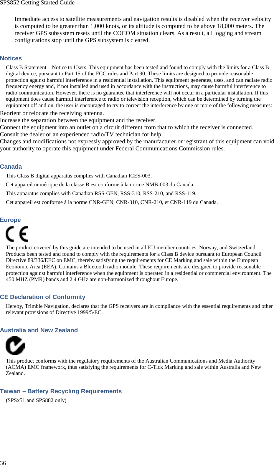SPS852 Getting Started Guide 36 Immediate access to satellite measurements and navigation results is disabled when the receiver velocity is computed to be greater than 1,000 knots, or its altitude is computed to be above 18,000 meters. The receiver GPS subsystem resets until the COCOM situation clears. As a result, all logging and stream configurations stop until the GPS subsystem is cleared. Notices Class B Statement – Notice to Users. This equipment has been tested and found to comply with the limits for a Class B digital device, pursuant to Part 15 of the FCC rules and Part 90. These limits are designed to provide reasonable protection against harmful interference in a residential installation. This equipment generates, uses, and can radiate radio frequency energy and, if not installed and used in accordance with the instructions, may cause harmful interference to radio communication. However, there is no guarantee that interference will not occur in a particular installation. If this equipment does cause harmful interference to radio or television reception, which can be determined by turning the equipment off and on, the user is encouraged to try to correct the interference by one or more of the following measures: Reorient or relocate the receiving antenna. Increase the separation between the equipment and the receiver. Connect the equipment into an outlet on a circuit different from that to which the receiver is connected. Consult the dealer or an experienced radio/TV technician for help. Changes and modifications not expressly approved by the manufacturer or registrant of this equipment can void your authority to operate this equipment under Federal Communications Commission rules. Canada This Class B digital apparatus complies with Canadian ICES-003. Cet appareil numérique de la classe B est conforme à la norme NMB-003 du Canada. This apparatus complies with Canadian RSS-GEN, RSS-310, RSS-210, and RSS-119. Cet appareil est conforme à la norme CNR-GEN, CNR-310, CNR-210, et CNR-119 du Canada. Europe  The product covered by this guide are intended to be used in all EU member countries, Norway, and Switzerland. Products been tested and found to comply with the requirements for a Class B device pursuant to European Council Directive 89/336/EEC on EMC, thereby satisfying the requirements for CE Marking and sale within the European Economic Area (EEA). Contains a Bluetooth radio module. These requirements are designed to provide reasonable protection against harmful interference when the equipment is operated in a residential or commercial environment. The 450 MHZ (PMR) bands and 2.4 GHz are non-harmonized throughout Europe. CE Declaration of Conformity Hereby, Trimble Navigation, declares that the GPS receivers are in compliance with the essential requirements and other relevant provisions of Directive 1999/5/EC. Australia and New Zealand  This product conforms with the regulatory requirements of the Australian Communications and Media Authority (ACMA) EMC framework, thus satisfying the requirements for C-Tick Marking and sale within Australia and New Zealand. Taiwan – Battery Recycling Requirements (SPSx51 and SPS882 only) 