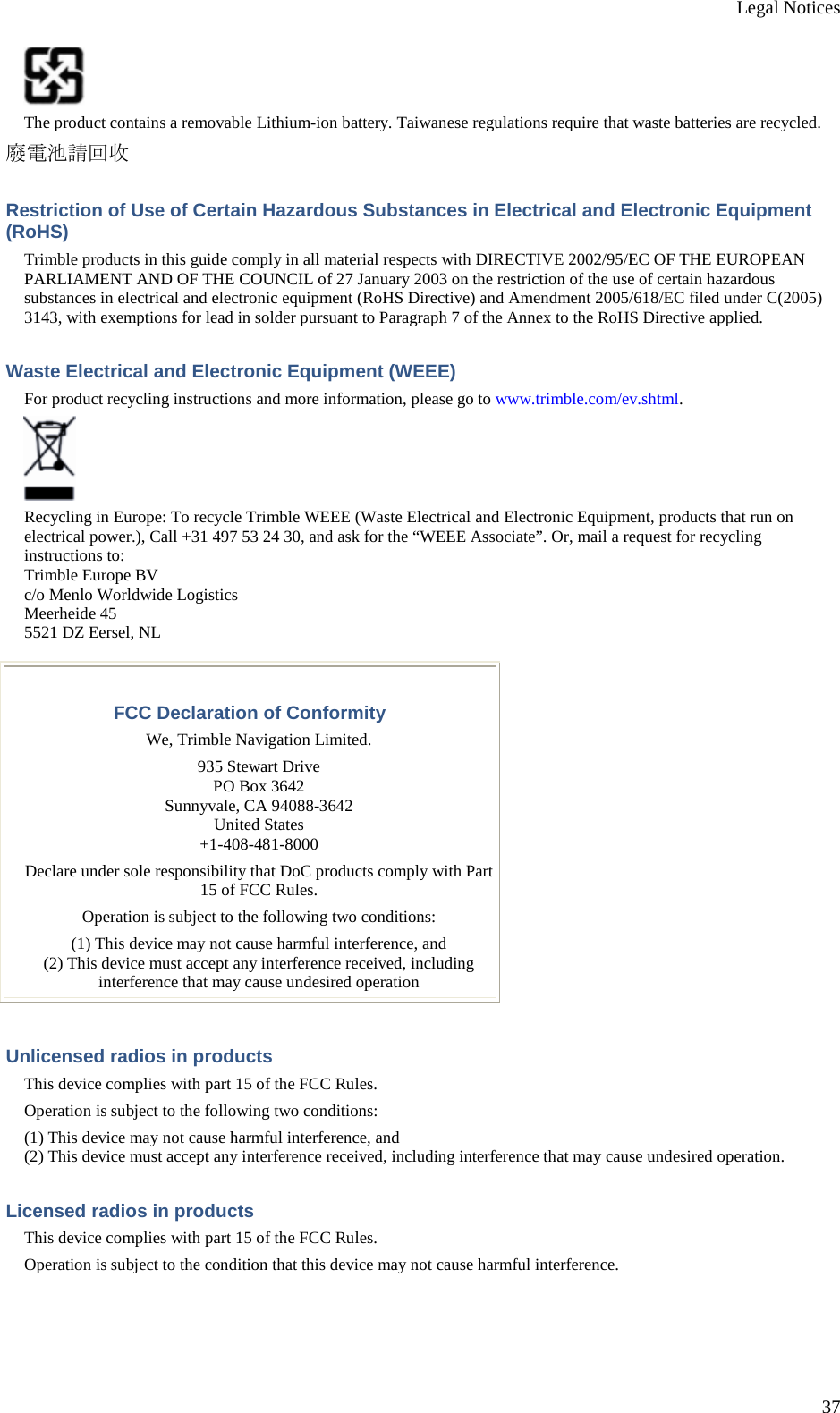 Legal Notices 37  The product contains a removable Lithium-ion battery. Taiwanese regulations require that waste batteries are recycled. 廢電池請回收 Restriction of Use of Certain Hazardous Substances in Electrical and Electronic Equipment (RoHS) Trimble products in this guide comply in all material respects with DIRECTIVE 2002/95/EC OF THE EUROPEAN PARLIAMENT AND OF THE COUNCIL of 27 January 2003 on the restriction of the use of certain hazardous substances in electrical and electronic equipment (RoHS Directive) and Amendment 2005/618/EC filed under C(2005) 3143, with exemptions for lead in solder pursuant to Paragraph 7 of the Annex to the RoHS Directive applied. Waste Electrical and Electronic Equipment (WEEE) For product recycling instructions and more information, please go to www.trimble.com/ev.shtml.  Recycling in Europe: To recycle Trimble WEEE (Waste Electrical and Electronic Equipment, products that run on electrical power.), Call +31 497 53 24 30, and ask for the “WEEE Associate”. Or, mail a request for recycling instructions to: Trimble Europe BV c/o Menlo Worldwide Logistics Meerheide 45 5521 DZ Eersel, NL  FCC Declaration of Conformity We, Trimble Navigation Limited. 935 Stewart Drive PO Box 3642 Sunnyvale, CA 94088-3642 United States +1-408-481-8000 Declare under sole responsibility that DoC products comply with Part 15 of FCC Rules. Operation is subject to the following two conditions: (1) This device may not cause harmful interference, and (2) This device must accept any interference received, including interference that may cause undesired operation Unlicensed radios in products This device complies with part 15 of the FCC Rules. Operation is subject to the following two conditions: (1) This device may not cause harmful interference, and (2) This device must accept any interference received, including interference that may cause undesired operation. Licensed radios in products This device complies with part 15 of the FCC Rules. Operation is subject to the condition that this device may not cause harmful interference. 