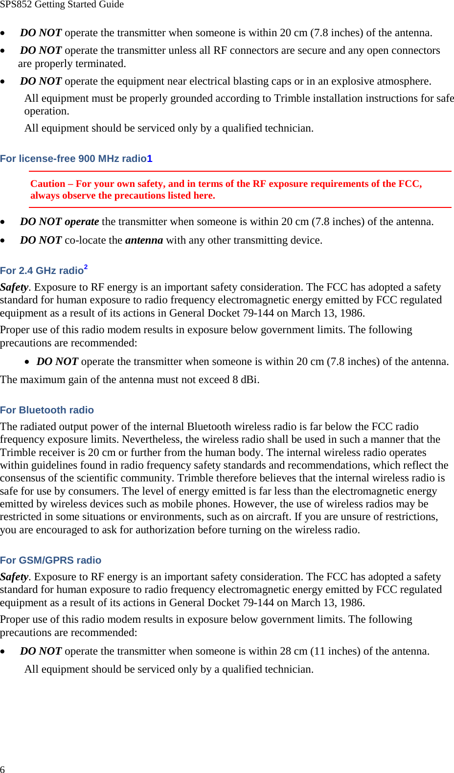 SPS852 Getting Started Guide 6 • DO NOT operate the transmitter when someone is within 20 cm (7.8 inches) of the antenna. • DO NOT operate the transmitter unless all RF connectors are secure and any open connectors are properly terminated. • DO NOT operate the equipment near electrical blasting caps or in an explosive atmosphere. All equipment must be properly grounded according to Trimble installation instructions for safe operation. All equipment should be serviced only by a qualified technician. For license-free 900 MHz radio1 Caution – For your own safety, and in terms of the RF exposure requirements of the FCC, always observe the precautions listed here. • DO NOT operate the transmitter when someone is within 20 cm (7.8 inches) of the antenna. • DO NOT co-locate the antenna with any other transmitting device. For 2.4 GHz radio2 Safety. Exposure to RF energy is an important safety consideration. The FCC has adopted a safety standard for human exposure to radio frequency electromagnetic energy emitted by FCC regulated equipment as a result of its actions in General Docket 79-144 on March 13, 1986. Proper use of this radio modem results in exposure below government limits. The following precautions are recommended: • DO NOT operate the transmitter when someone is within 20 cm (7.8 inches) of the antenna. The maximum gain of the antenna must not exceed 8 dBi. For Bluetooth radio The radiated output power of the internal Bluetooth wireless radio is far below the FCC radio frequency exposure limits. Nevertheless, the wireless radio shall be used in such a manner that the Trimble receiver is 20 cm or further from the human body. The internal wireless radio operates within guidelines found in radio frequency safety standards and recommendations, which reflect the consensus of the scientific community. Trimble therefore believes that the internal wireless radio is safe for use by consumers. The level of energy emitted is far less than the electromagnetic energy emitted by wireless devices such as mobile phones. However, the use of wireless radios may be restricted in some situations or environments, such as on aircraft. If you are unsure of restrictions, you are encouraged to ask for authorization before turning on the wireless radio. For GSM/GPRS radio Safety. Exposure to RF energy is an important safety consideration. The FCC has adopted a safety standard for human exposure to radio frequency electromagnetic energy emitted by FCC regulated equipment as a result of its actions in General Docket 79-144 on March 13, 1986. Proper use of this radio modem results in exposure below government limits. The following precautions are recommended: • DO NOT operate the transmitter when someone is within 28 cm (11 inches) of the antenna. All equipment should be serviced only by a qualified technician. 