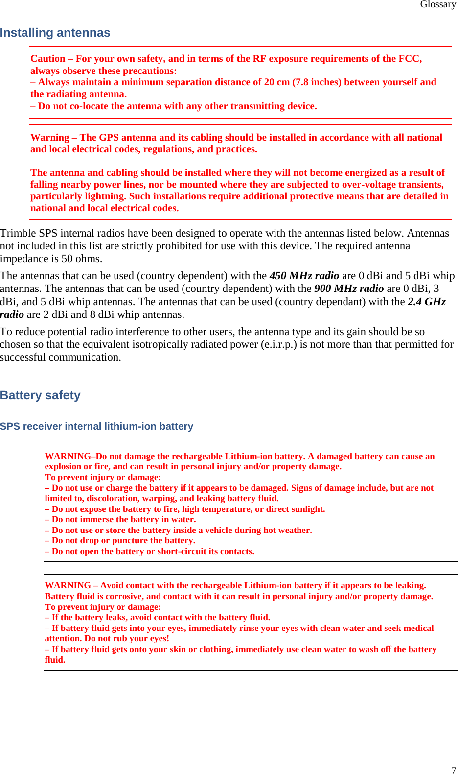 Glossary 7 Installing antennas Caution – For your own safety, and in terms of the RF exposure requirements of the FCC, always observe these precautions: – Always maintain a minimum separation distance of 20 cm (7.8 inches) between yourself and the radiating antenna. – Do not co-locate the antenna with any other transmitting device. Warning – The GPS antenna and its cabling should be installed in accordance with all national and local electrical codes, regulations, and practices.  The antenna and cabling should be installed where they will not become energized as a result of falling nearby power lines, nor be mounted where they are subjected to over-voltage transients, particularly lightning. Such installations require additional protective means that are detailed in national and local electrical codes. Trimble SPS internal radios have been designed to operate with the antennas listed below. Antennas not included in this list are strictly prohibited for use with this device. The required antenna impedance is 50 ohms. The antennas that can be used (country dependent) with the 450 MHz radio are 0 dBi and 5 dBi whip antennas. The antennas that can be used (country dependent) with the 900 MHz radio are 0 dBi, 3 dBi, and 5 dBi whip antennas. The antennas that can be used (country dependant) with the 2.4 GHz radio are 2 dBi and 8 dBi whip antennas. To reduce potential radio interference to other users, the antenna type and its gain should be so chosen so that the equivalent isotropically radiated power (e.i.r.p.) is not more than that permitted for successful communication. Battery safety SPS receiver internal lithium-ion battery WARNING–Do not damage the rechargeable Lithium-ion battery. A damaged battery can cause an explosion or fire, and can result in personal injury and/or property damage. To prevent injury or damage: – Do not use or charge the battery if it appears to be damaged. Signs of damage include, but are not limited to, discoloration, warping, and leaking battery fluid. – Do not expose the battery to fire, high temperature, or direct sunlight. – Do not immerse the battery in water. – Do not use or store the battery inside a vehicle during hot weather. – Do not drop or puncture the battery. – Do not open the battery or short-circuit its contacts. WARNING – Avoid contact with the rechargeable Lithium-ion battery if it appears to be leaking. Battery fluid is corrosive, and contact with it can result in personal injury and/or property damage. To prevent injury or damage: – If the battery leaks, avoid contact with the battery fluid. – If battery fluid gets into your eyes, immediately rinse your eyes with clean water and seek medical attention. Do not rub your eyes! – If battery fluid gets onto your skin or clothing, immediately use clean water to wash off the battery fluid.  