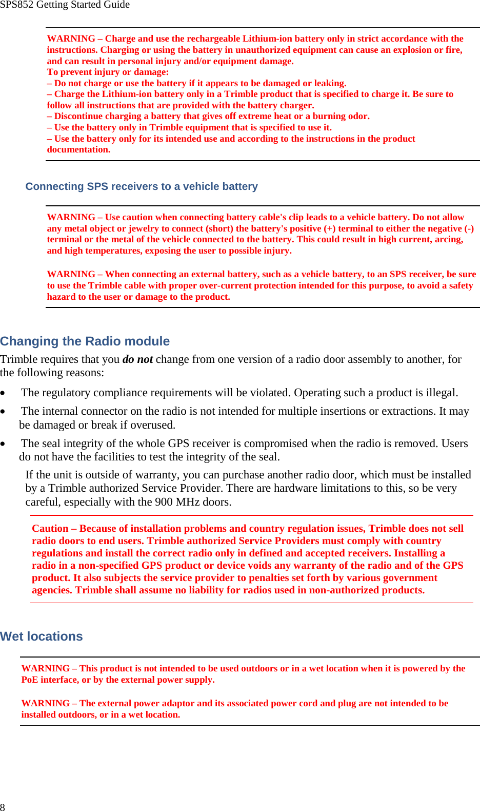 SPS852 Getting Started Guide 8 WARNING – Charge and use the rechargeable Lithium-ion battery only in strict accordance with the instructions. Charging or using the battery in unauthorized equipment can cause an explosion or fire, and can result in personal injury and/or equipment damage. To prevent injury or damage: – Do not charge or use the battery if it appears to be damaged or leaking. – Charge the Lithium-ion battery only in a Trimble product that is specified to charge it. Be sure to follow all instructions that are provided with the battery charger. – Discontinue charging a battery that gives off extreme heat or a burning odor. – Use the battery only in Trimble equipment that is specified to use it. – Use the battery only for its intended use and according to the instructions in the product documentation. Connecting SPS receivers to a vehicle battery WARNING – Use caution when connecting battery cable&apos;s clip leads to a vehicle battery. Do not allow any metal object or jewelry to connect (short) the battery&apos;s positive (+) terminal to either the negative (-) terminal or the metal of the vehicle connected to the battery. This could result in high current, arcing, and high temperatures, exposing the user to possible injury. WARNING – When connecting an external battery, such as a vehicle battery, to an SPS receiver, be sure to use the Trimble cable with proper over-current protection intended for this purpose, to avoid a safety hazard to the user or damage to the product. Changing the Radio module Trimble requires that you do not change from one version of a radio door assembly to another, for the following reasons: • The regulatory compliance requirements will be violated. Operating such a product is illegal. • The internal connector on the radio is not intended for multiple insertions or extractions. It may be damaged or break if overused. • The seal integrity of the whole GPS receiver is compromised when the radio is removed. Users do not have the facilities to test the integrity of the seal. If the unit is outside of warranty, you can purchase another radio door, which must be installed by a Trimble authorized Service Provider. There are hardware limitations to this, so be very careful, especially with the 900 MHz doors. Caution – Because of installation problems and country regulation issues, Trimble does not sell radio doors to end users. Trimble authorized Service Providers must comply with country regulations and install the correct radio only in defined and accepted receivers. Installing a radio in a non-specified GPS product or device voids any warranty of the radio and of the GPS product. It also subjects the service provider to penalties set forth by various government agencies. Trimble shall assume no liability for radios used in non-authorized products. Wet locations WARNING – This product is not intended to be used outdoors or in a wet location when it is powered by the PoE interface, or by the external power supply. WARNING – The external power adaptor and its associated power cord and plug are not intended to be installed outdoors, or in a wet location. 