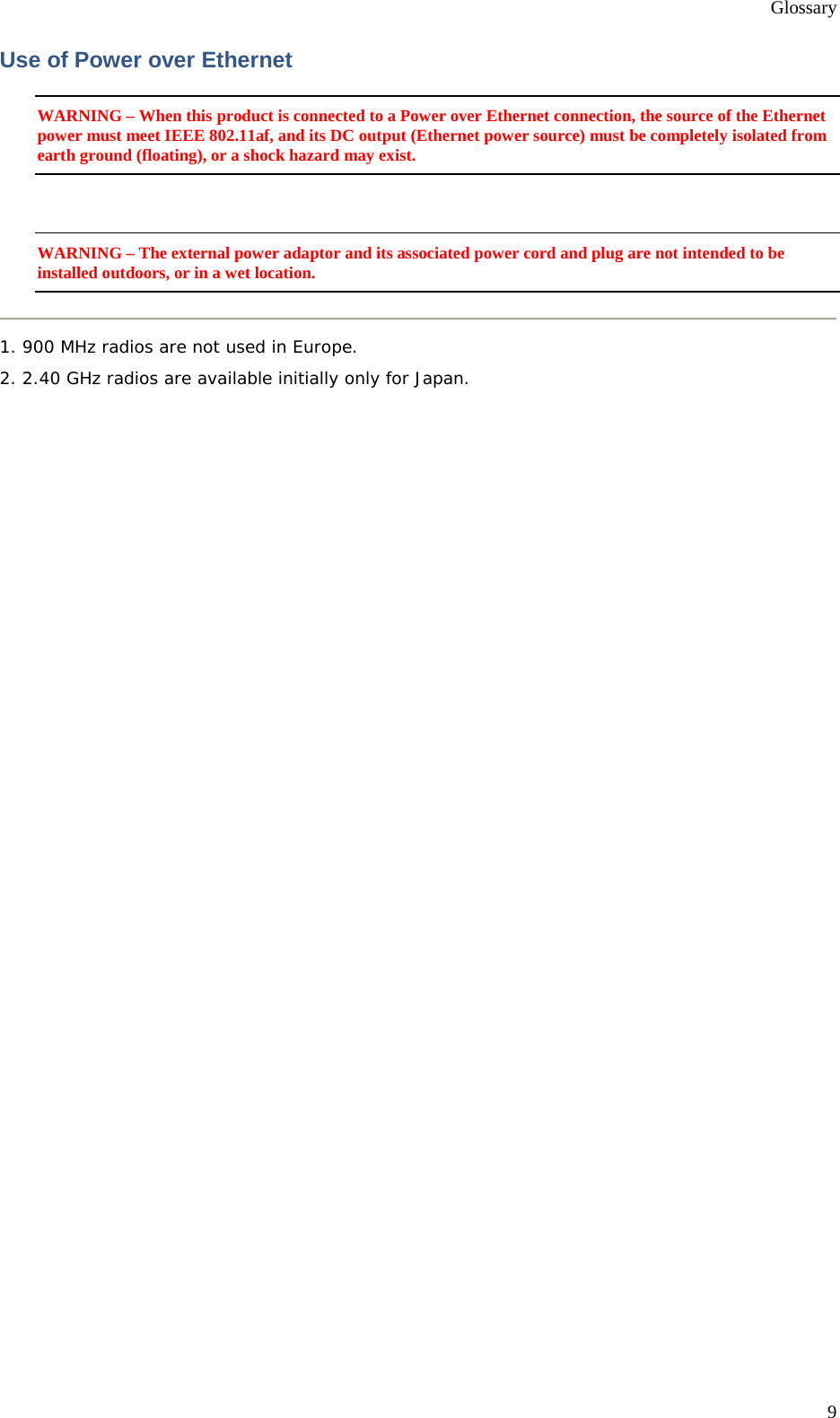 Glossary 9 Use of Power over Ethernet WARNING – When this product is connected to a Power over Ethernet connection, the source of the Ethernet power must meet IEEE 802.11af, and its DC output (Ethernet power source) must be completely isolated from earth ground (floating), or a shock hazard may exist.  WARNING – The external power adaptor and its associated power cord and plug are not intended to be installed outdoors, or in a wet location.  1. 900 MHz radios are not used in Europe. 2. 2.40 GHz radios are available initially only for Japan. 