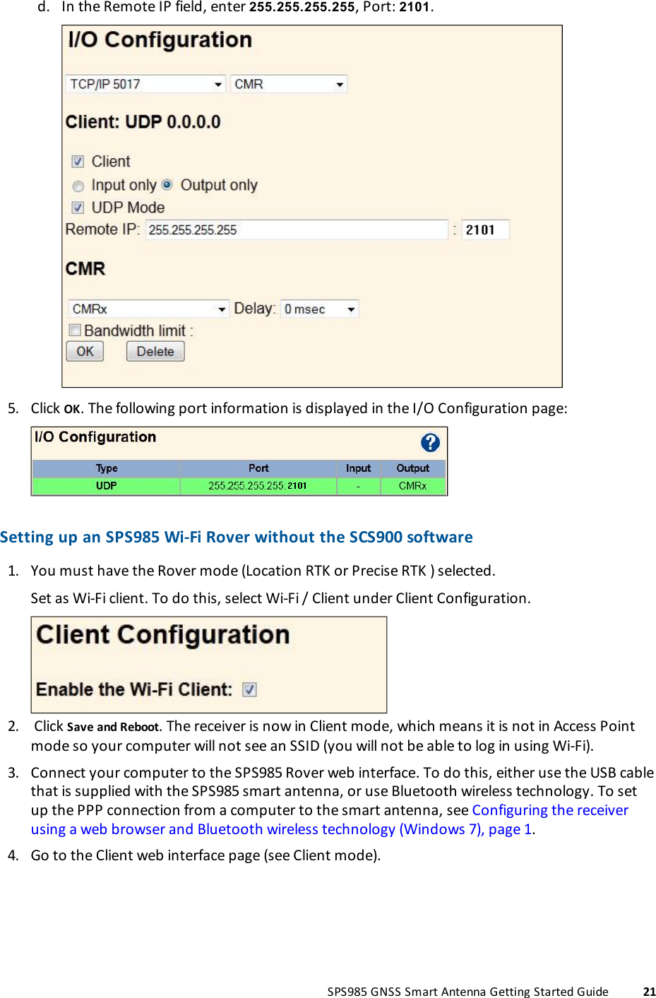d. In the Remote IP field, enter 255.255.255.255, Port: 2101.5. Click OK. The following port information is displayed in the I/O Configuration page:Setting up an SPS985 Wi-Fi Rover without the SCS900 software1. You must have the Rover mode (Location RTK or Precise RTK ) selected.2.Set as Wi-Fi client. To do this, select Wi-Fi / Client under Client Configuration.Click Save and Reboot. The receiver is now in Client mode, which means it is not in Access Pointmode so your computer will not see an SSID (you will not be able to log in using Wi-Fi).3. Connect your computer to the SPS985 Rover web interface. To do this, either use the USB cablethat is supplied with the SPS985 smart antenna, or use Bluetooth wireless technology. To setup the PPP connection from a computer to the smart antenna, see Configuring the receiverusing a web browser and Bluetooth wireless technology (Windows 7), page 1.4. Go to the Client web interface page (see Client mode).SPS985 GNSS Smart Antenna Getting Started Guide 21