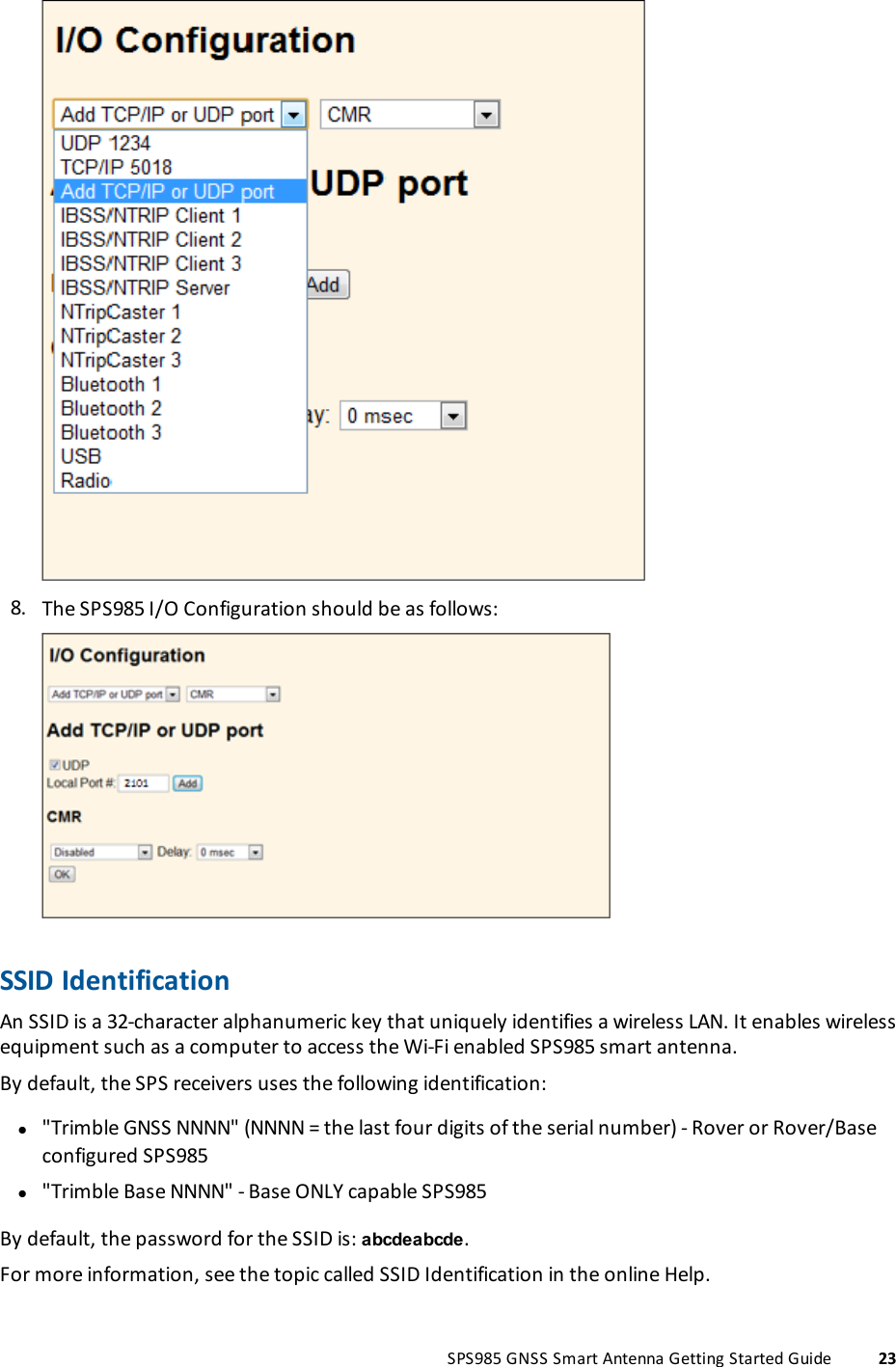 8. The SPS985 I/O Configuration should be as follows:SSID IdentificationAn SSID is a 32-character alphanumeric key that uniquely identifies a wireless LAN. It enables wirelessequipment such as a computer to access the Wi-Fi enabled SPS985 smart antenna.By default, the SPS receivers uses the following identification:l&quot;Trimble GNSS NNNN&quot; (NNNN = the last four digits of the serial number) - Rover or Rover/Baseconfigured SPS985l&quot;Trimble Base NNNN&quot; - Base ONLY capable SPS985By default, the password for the SSID is: abcdeabcde.For more information, see the topic called SSID Identification in the online Help.SPS985 GNSS Smart Antenna Getting Started Guide 23