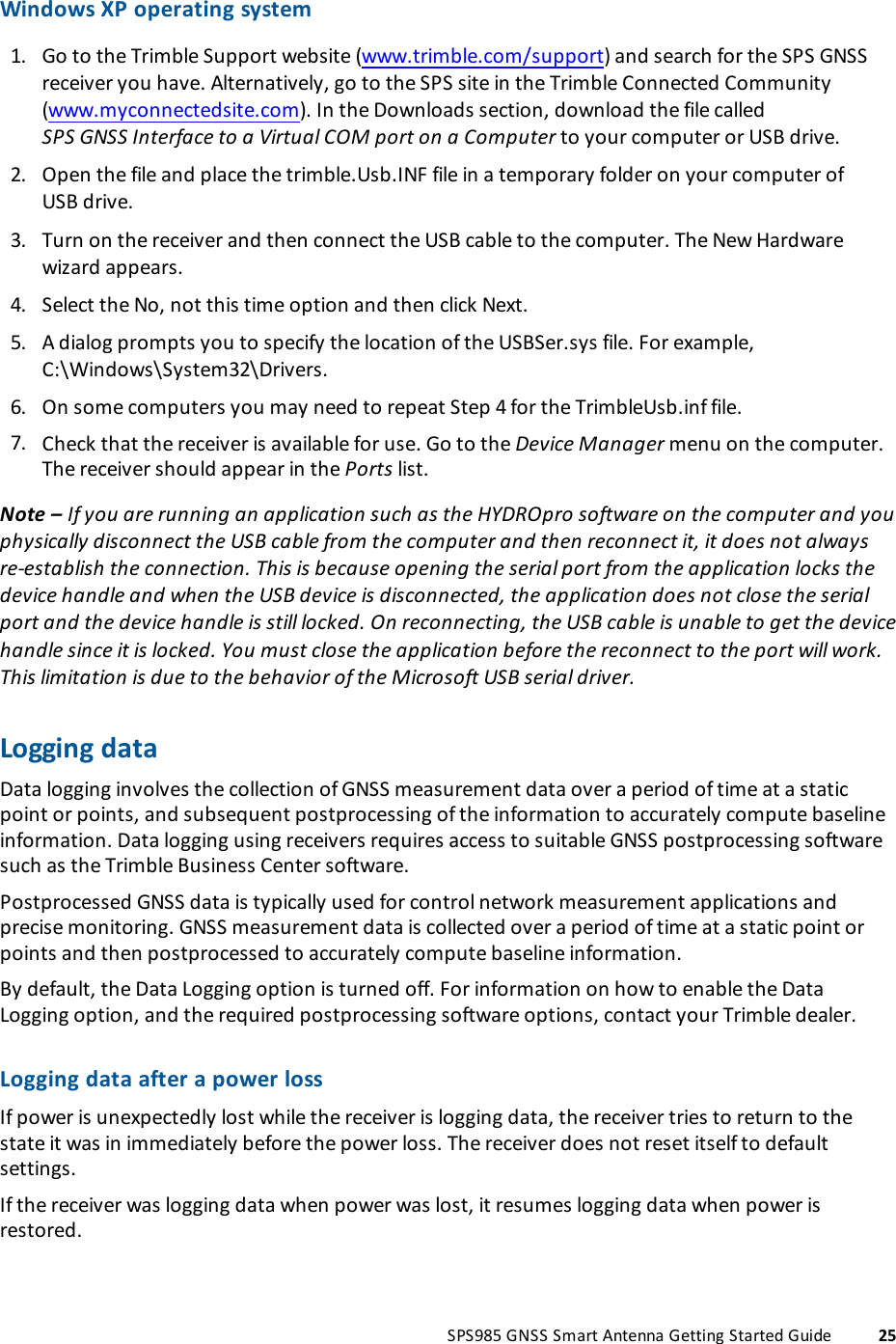 Windows XP operating system1. Go to the Trimble Support website (www.trimble.com/support) and search for the SPS GNSSreceiver you have. Alternatively, go to the SPS site in the Trimble Connected Community(www.myconnectedsite.com). In the Downloads section, download the file calledSPSGNSSInterface to a Virtual COMport on a Computer to your computer or USB drive.2. Open the file and place the trimble.Usb.INF file in a temporary folder on your computer ofUSBdrive.3. Turn on the receiver and then connect the USBcable to the computer. The New Hardwarewizard appears.4. Select the No, not this time option and then click Next.5. A dialog prompts you to specify the location of the USBSer.sys file. For example,C:\Windows\System32\Drivers.6. On some computers you may need to repeat Step 4 for the TrimbleUsb.inf file.7. Check that the receiver is available for use. Go to the Device Manager menu on the computer.The receiver should appear in the Ports list.Note – If you are running an application such as the HYDROpro software on the computer and youphysically disconnect the USB cable from the computer and then reconnect it, it does not alwaysre-establish the connection. This is because opening the serial port from the application locks thedevice handle and when the USB device is disconnected, the application does not close the serialport and the device handle is still locked. On reconnecting, the USB cable is unable to get the devicehandle since it is locked. You must close the application before the reconnect to the port will work.This limitation is due to the behavior of the Microsoft USB serial driver.Logging dataData logging involves the collection of GNSS measurement data over a period of time at a staticpoint or points, and subsequent postprocessing of the information to accurately compute baselineinformation. Data logging using receivers requires access to suitable GNSS postprocessing softwaresuch as the Trimble Business Center software.Postprocessed GNSS data is typically used for control network measurement applications andprecise monitoring. GNSS measurement data is collected over a period of time at a static point orpoints and then postprocessed to accurately compute baseline information.By default, the Data Logging option is turned off. For information on how to enable the DataLogging option, and the required postprocessing software options, contact your Trimble dealer.Logging data after a power lossIf power is unexpectedly lost while the receiver is logging data, the receiver tries to return to thestate it was in immediately before the power loss. The receiver does not reset itself to defaultsettings.If the receiver was logging data when power was lost, it resumes logging data when power isrestored.SPS985 GNSS Smart Antenna Getting Started Guide 25