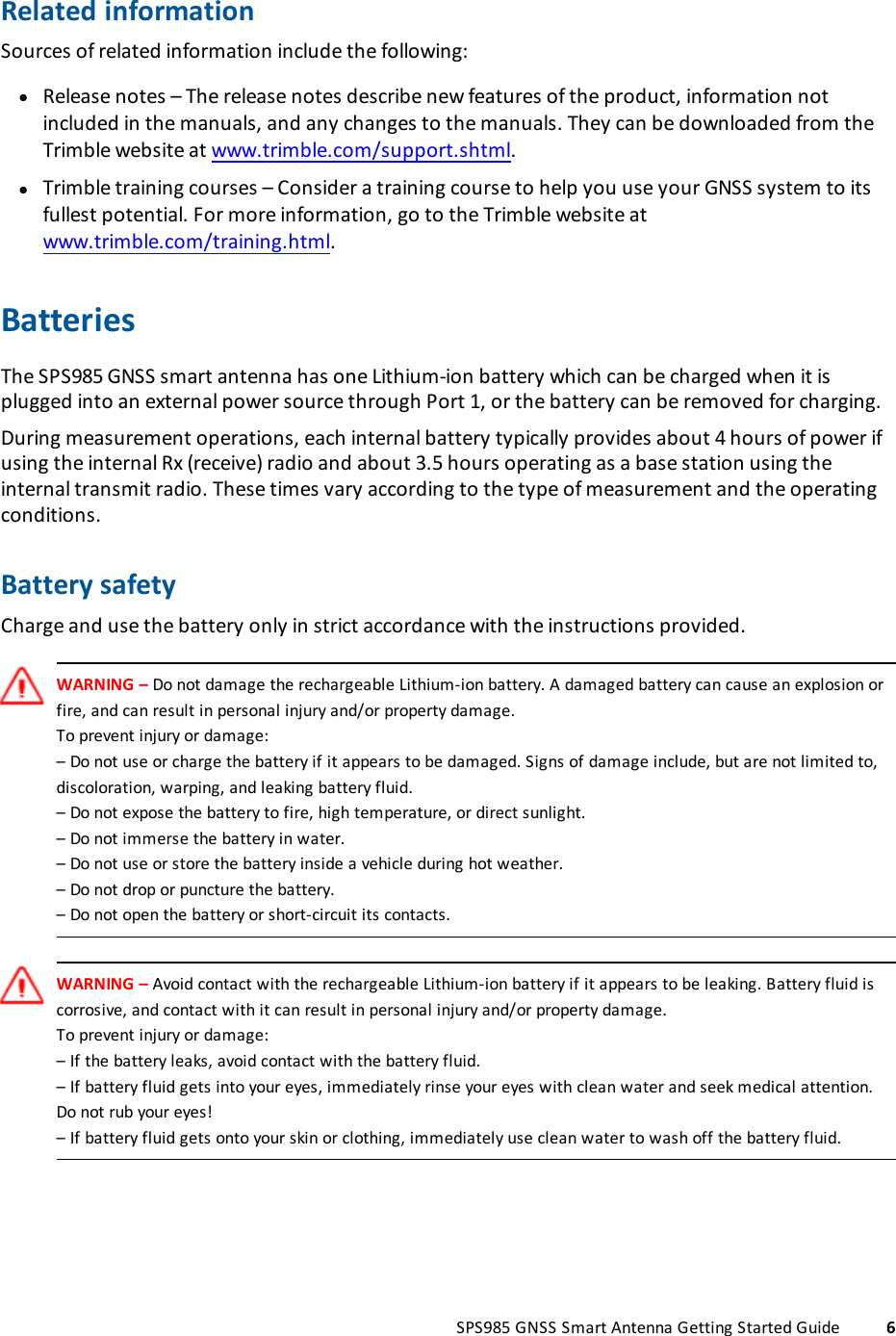 Related informationSources of related information include the following:lRelease notes – The release notes describe new features of the product, information notincluded in the manuals, and any changes to the manuals. They can be downloaded from theTrimble website at www.trimble.com/support.shtml.lTrimble training courses – Consider a training course to help you use your GNSS system to itsfullest potential. For more information, go to the Trimble website atwww.trimble.com/training.html.BatteriesThe SPS985 GNSS smart antenna has one Lithium-ion battery which can be charged when it isplugged into an external power source through Port 1, or the battery can be removed for charging.During measurement operations, each internal battery typically provides about 4 hours of power ifusing the internal Rx (receive) radio and about 3.5 hours operating as a base station using theinternal transmit radio. These times vary according to the type of measurement and the operatingconditions.Battery safetyCharge and use the battery only in strict accordance with the instructions provided.WARNING – Do not damage the rechargeable Lithium-ion battery. A damaged battery can cause an explosion orfire, and can result in personal injury and/or property damage.To prevent injury or damage:– Do not use or charge the battery if it appears to be damaged. Signs of damage include, but are not limited to,discoloration, warping, and leaking battery fluid.– Do not expose the battery to fire, high temperature, or direct sunlight.– Do not immerse the battery in water.– Do not use or store the battery inside a vehicle during hot weather.– Do not drop or puncture the battery.– Do not open the battery or short-circuit its contacts.WARNING – Avoid contact with the rechargeable Lithium-ion battery if it appears to be leaking. Battery fluid iscorrosive, and contact with it can result in personal injury and/or property damage.To prevent injury or damage:– If the battery leaks, avoid contact with the battery fluid.– If battery fluid gets into your eyes, immediately rinse your eyes with clean water and seek medical attention.Do not rub your eyes!– If battery fluid gets onto your skin or clothing, immediately use clean water to wash off the battery fluid.SPS985 GNSS Smart Antenna Getting Started Guide 6