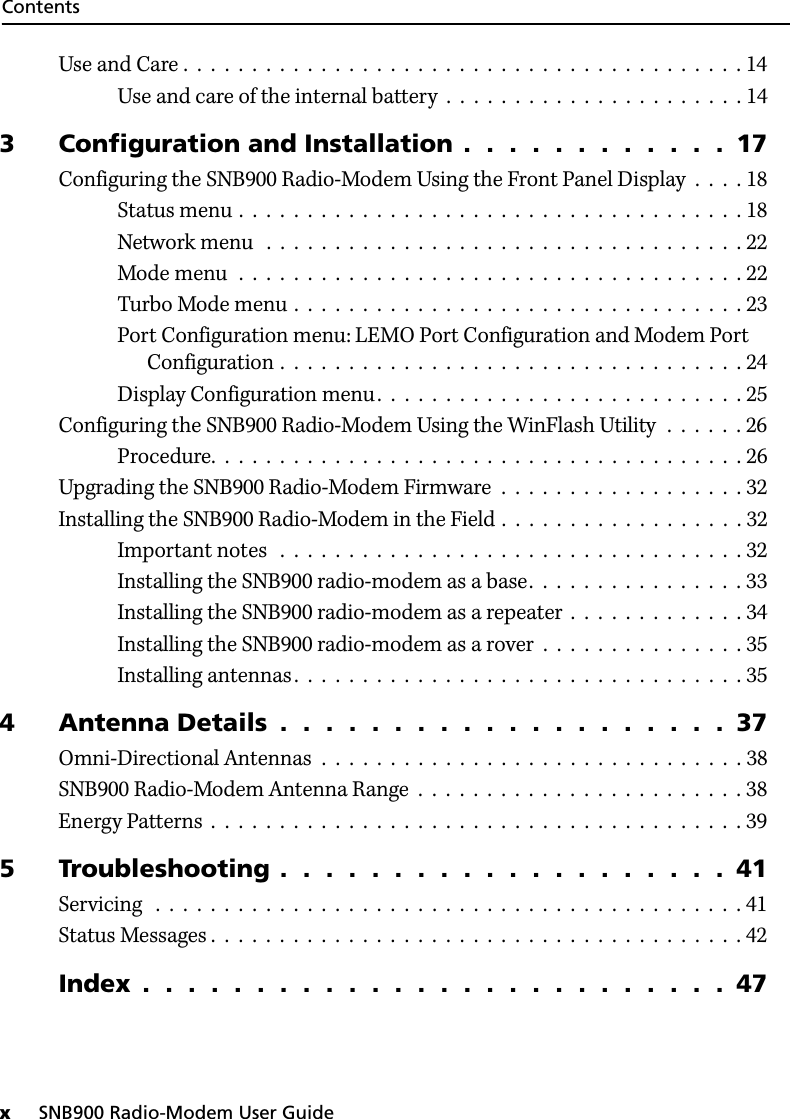 Contentsx     SNB900 Radio-Modem User GuideUse and Care .  .  .  .  .  .  .  .  .  .  .  .  .  .  .  .  .  .  .  .  .  .  .  .  .  .  .  .  .  .  .  .  .  .  .  .  .  .  .  .  . 14Use and care of the internal battery  .  .  .  .  .  .  .  .  .  .  .  .  .  .  .  .  .  .  .  .  .  . 143 Configuration and Installation .  .  .  .  .  .  .  .  .  .  .  .  17Configuring the SNB900 Radio-Modem Using the Front Panel Display  .  .  .  . 18Status menu .  .  .  .  .  .  .  .  .  .  .  .  .  .  .  .  .  .  .  .  .  .  .  .  .  .  .  .  .  .  .  .  .  .  .  .  . 18Network menu   .  .  .  .  .  .  .  .  .  .  .  .  .  .  .  .  .  .  .  .  .  .  .  .  .  .  .  .  .  .  .  .  .  .  . 22Mode menu  .  .  .  .  .  .  .  .  .  .  .  .  .  .  .  .  .  .  .  .  .  .  .  .  .  .  .  .  .  .  .  .  .  .  .  .  . 22Turbo Mode menu .  .  .  .  .  .  .  .  .  .  .  .  .  .  .  .  .  .  .  .  .  .  .  .  .  .  .  .  .  .  .  .  . 23Port Configuration menu: LEMO Port Configuration and Modem Port Configuration .  .  .  .  .  .  .  .  .  .  .  .  .  .  .  .  .  .  .  .  .  .  .  .  .  .  .  .  .  .  .  .  .  . 24Display Configuration menu.  .  .  .  .  .  .  .  .  .  .  .  .  .  .  .  .  .  .  .  .  .  .  .  .  .  . 25Configuring the SNB900 Radio-Modem Using the WinFlash Utility  .  .  .  .  .  . 26Procedure.  .  .  .  .  .  .  .  .  .  .  .  .  .  .  .  .  .  .  .  .  .  .  .  .  .  .  .  .  .  .  .  .  .  .  .  .  .  . 26Upgrading the SNB900 Radio-Modem Firmware  .  .  .  .  .  .  .  .  .  .  .  .  .  .  .  .  .  . 32Installing the SNB900 Radio-Modem in the Field .  .  .  .  .  .  .  .  .  .  .  .  .  .  .  .  .  . 32Important notes   .  .  .  .  .  .  .  .  .  .  .  .  .  .  .  .  .  .  .  .  .  .  .  .  .  .  .  .  .  .  .  .  .  . 32Installing the SNB900 radio-modem as a base.  .  .  .  .  .  .  .  .  .  .  .  .  .  .  . 33Installing the SNB900 radio-modem as a repeater  .  .  .  .  .  .  .  .  .  .  .  .  . 34Installing the SNB900 radio-modem as a rover  .  .  .  .  .  .  .  .  .  .  .  .  .  .  . 35Installing antennas.  .  .  .  .  .  .  .  .  .  .  .  .  .  .  .  .  .  .  .  .  .  .  .  .  .  .  .  .  .  .  .  . 354 Antenna Details  .  .  .  .  .  .  .  .  .  .  .  .  .  .  .  .  .  .  .  .  37Omni-Directional Antennas  .  .  .  .  .  .  .  .  .  .  .  .  .  .  .  .  .  .  .  .  .  .  .  .  .  .  .  .  .  .  . 38SNB900 Radio-Modem Antenna Range  .  .  .  .  .  .  .  .  .  .  .  .  .  .  .  .  .  .  .  .  .  .  .  . 38Energy Patterns  .  .  .  .  .  .  .  .  .  .  .  .  .  .  .  .  .  .  .  .  .  .  .  .  .  .  .  .  .  .  .  .  .  .  .  .  .  .  . 395 Troubleshooting .  .  .  .  .  .  .  .  .  .  .  .  .  .  .  .  .  .  .  .  41Servicing   .  .  .  .  .  .  .  .  .  .  .  .  .  .  .  .  .  .  .  .  .  .  .  .  .  .  .  .  .  .  .  .  .  .  .  .  .  .  .  .  .  .  . 41Status Messages .  .  .  .  .  .  .  .  .  .  .  .  .  .  .  .  .  .  .  .  .  .  .  .  .  .  .  .  .  .  .  .  .  .  .  .  .  .  . 42Index  .  .  .  .  .  .  .  .  .  .  .  .  .  .  .  .  .  .  .  .  .  .  .  .  .  .  47