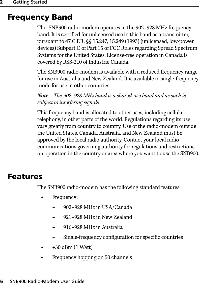 2     Getting Started6     SNB900 Radio-Modem User Guide2.1 Frequency BandThe  SNB900 radio-modem operates in the 902–928 MHz frequency band. It is certified for unlicensed use in this band as a transmitter, pursuant to 47 C.F.R. §§ 15.247, 15.249 (1993) (unlicensed, low-power devices) Subpart C of Part 15 of FCC Rules regarding Spread Spectrum Systems for the United States. License-free operation in Canada is covered by RSS-210 of Industrie Canada.The SNB900 radio-modem is available with a reduced frequency range for use in Australia and New Zealand. It is available in single-frequency mode for use in other countries.Note – The 902–928 MHz band is a shared-use band and as such is subject to interfering signals.This frequency band is allocated to other uses, including cellular telephony, in other parts of the world. Regulations regarding its use vary greatly from country to country. Use of the radio-modem outside the United States, Canada, Australia, and New Zealand must be approved by the local radio authority. Contact your local radio communications governing authority for regulations and restrictions on operation in the country or area where you want to use the SNB900.2.2 FeaturesThe SNB900 radio-modem has the following standard features:•Frequency:– 902–928 MHz in USA/Canada– 921–928 MHz in New Zealand– 916–928 MHz in Australia– Single-frequency configuration for specific countries•+30 dBm (1 Watt)•Frequency hopping on 50 channels