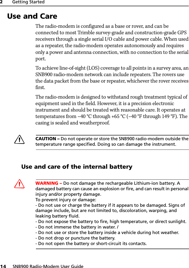 2     Getting Started14     SNB900 Radio-Modem User Guide2.7 Use and CareThe radio-modem is configured as a base or rover, and can be connected to most Trimble survey-grade and construction-grade GPS receivers through a single serial I/O cable and power cable. When used as a repeater, the radio-modem operates autonomously and requires only a power and antenna connection, with no connection to the serial port.To achieve line-of-sight (LOS) coverage to all points in a survey area, an SNB900 radio-modem network can include repeaters. The rovers use the data packet from the base or repeater, whichever the rover receives first.The radio-modem is designed to withstand rough treatment typical of equipment used in the field. However, it is a precision electronic instrument and should be treated with reasonable care. It operates at temperatures from –40°C through +65°C (–40°F through 149°F). The casing is sealed and weatherproof.CCAUTION – Do not operate or store the SNB900 radio-modem outside the temperature range specified. Doing so can damage the instrument.27.1 Use and care of the internal batteryCWARNING – Do not damage the rechargeable Lithium-ion battery. A damaged battery can cause an explosion or fire, and can result in personal injury and/or property damage. To prevent injury or damage: - Do not use or charge the battery if it appears to be damaged. Signs of damage include, but are not limited to, discoloration, warping, and leaking battery fluid. - Do not expose the battery to fire, high temperature, or direct sunlight. - Do not immerse the battery in water. /- Do not use or store the battery inside a vehicle during hot weather. - Do not drop or puncture the battery. - Do not open the battery or short-circuit its contacts.