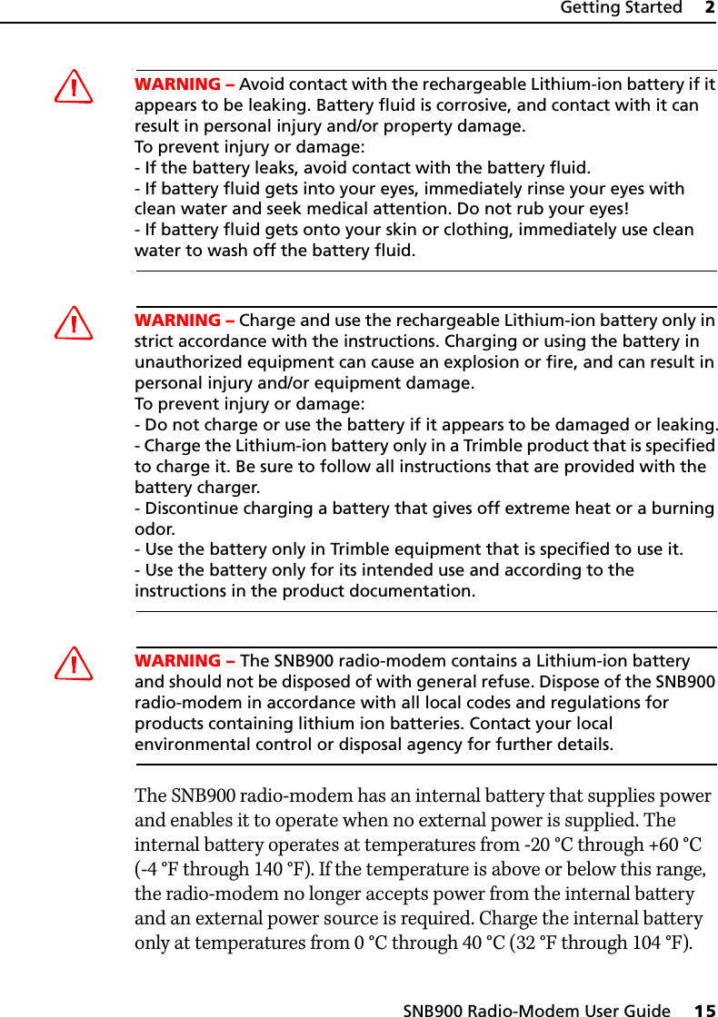 SNB900 Radio-Modem User Guide     15Getting Started     2CWARNING – Avoid contact with the rechargeable Lithium-ion battery if it appears to be leaking. Battery fluid is corrosive, and contact with it can result in personal injury and/or property damage. To prevent injury or damage:- If the battery leaks, avoid contact with the battery fluid. - If battery fluid gets into your eyes, immediately rinse your eyes with clean water and seek medical attention. Do not rub your eyes! - If battery fluid gets onto your skin or clothing, immediately use clean water to wash off the battery fluid.CWARNING – Charge and use the rechargeable Lithium-ion battery only in strict accordance with the instructions. Charging or using the battery in unauthorized equipment can cause an explosion or fire, and can result in personal injury and/or equipment damage. To prevent injury or damage: - Do not charge or use the battery if it appears to be damaged or leaking.- Charge the Lithium-ion battery only in a Trimble product that is specified to charge it. Be sure to follow all instructions that are provided with the battery charger.- Discontinue charging a battery that gives off extreme heat or a burning odor.- Use the battery only in Trimble equipment that is specified to use it. - Use the battery only for its intended use and according to the instructions in the product documentation.CWARNING – The SNB900 radio-modem contains a Lithium-ion battery and should not be disposed of with general refuse. Dispose of the SNB900 radio-modem in accordance with all local codes and regulations for products containing lithium ion batteries. Contact your local environmental control or disposal agency for further details.The SNB900 radio-modem has an internal battery that supplies power and enables it to operate when no external power is supplied. The internal battery operates at temperatures from -20 °C through +60 °C (-4 °F through 140 °F). If the temperature is above or below this range, the radio-modem no longer accepts power from the internal battery and an external power source is required. Charge the internal battery only at temperatures from 0°C through 40°C (32°F through 104°F).