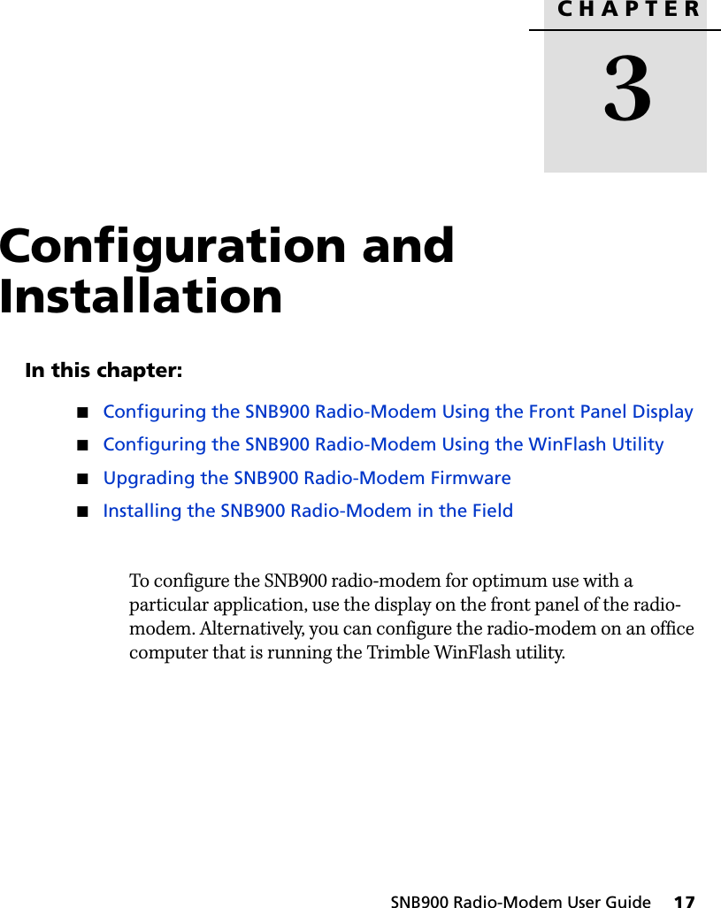 CHAPTER3SNB900 Radio-Modem User Guide     17Configuration and Installation 3In this chapter:QConfiguring the SNB900 Radio-Modem Using the Front Panel DisplayQConfiguring the SNB900 Radio-Modem Using the WinFlash UtilityQUpgrading the SNB900 Radio-Modem FirmwareQInstalling the SNB900 Radio-Modem in the FieldTo configure the SNB900 radio-modem for optimum use with a particular application, use the display on the front panel of the radio-modem. Alternatively, you can configure the radio-modem on an office computer that is running the Trimble WinFlash utility.