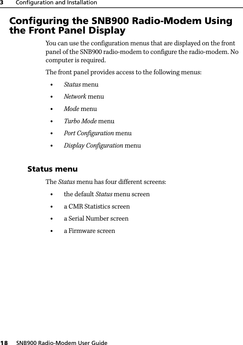 3     Configuration and Installation18     SNB900 Radio-Modem User Guide3.1 Configuring the SNB900 Radio-Modem Using the Front Panel DisplayYou can use the configuration menus that are displayed on the front panel of the SNB900 radio-modem to configure the radio-modem. No computer is required.The front panel provides access to the following menus:•Status menu•Network menu•Mode menu•Turbo Mode menu•Port Configuration menu•Display Configuration menu31.1 Status menuThe Status menu has four different screens:•the default Status menu screen•a CMR Statistics screen•a Serial Number screen•a Firmware screen