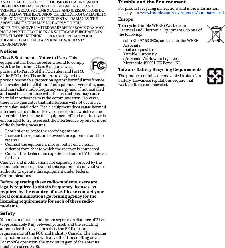 AND REGARDLESS OF THE COURSE OF DEALING WHICH DEVELOPS OR HAS DEVELOPED BETWEEN YOU AND TRIMBLE. BECAUSE SOME STATES AND JURISDICTIONS DO NOT ALLOW THE EXCLUSION OR LIMITATION OF LIABILITY FOR CONSEQUENTIAL OR INCIDENTAL DAMAGES, THE ABOVE LIMITATION MAY NOT APPLY TO YOU.NOTE: THE ABOVE LIMITED WARRANTY PROVISIONS MAY NOT APPLY TO PRODUCTS OR SOFTWARE PURCHASED IN THE EUROPEAN UNION.   PLEASE CONTACT YOUR TRIMBLE DEALER FOR APPLICABLE WARRANTY INFORMATION.NoticesClass B Statement – Notice to Users. This equipment has been tested and found to comply with the limits for a Class B digital device, pursuant to Part 15 of the FCC rules, and Part 90 of the FCC rules. These limits are designed to provide reasonable protection against harmful interference in a residential installation. This equipment generates, uses, and can radiate radio frequency energy and, if not installed and used in accordance with the instructions, may cause harmful interference to radio communication. However, there is no guarantee that interference will not occur in a particular installation. If this equipment does cause harmful interference to radio or television reception, which can be determined by turning the equipment off and on, the user is encouraged to try to correct the interference by one or more of the following measures:– Reorient or relocate the receiving antenna.– Increase the separation between the equipment and the receiver.– Connect the equipment into an outlet on a circuit different from that to which the receiver is connected.– Consult the dealer or an experienced radio/TV technician for help.Changes and modifications not expressly approved by the manufacturer or registrant of this equipment can void your authority to operate this equipment under Federal CommunicationsBefore operating these radio-modems, users are legally required to obtain frequency licenses, as required by the country-of-use. Please contact your local communications governing agency for the licensing requirements for each of these radio-modems.SafetyYou must maintain a minimum separation distance of 21 cm (approximately 8 in) between yourself and the radiating antenna for this device to satisfy the RF Exposure requirements of the FCC and Industry Canada. The antenna may not be co-located with any other transmitting device. For mobile operation, the maximum gain of the antenna must not exceed 5 dBi.Trimble and the EnvironmentFor product recycling instructions and more information, please go to www.trimble.com/environment/summary.html.EuropeTo recycle Trimble WEEE (Waste from Electrical and Electronic Equipment), do one of the following:– call +31 497 53 2436, and ask for the WEEE Associate– mail a request to:Trimble Europe BVc/o Menlo Worldwide LogisticsMeerheide 455521 DZ Eersel, NLTaiwan - Battery Recycling RequirementsThe product contains a removable Lithium-Ion battery. Taiwanese regulations require that waste batteries are recycled. 