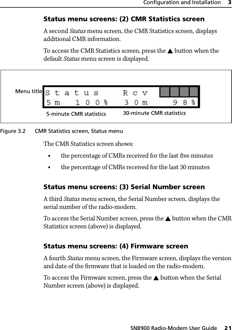 SNB900 Radio-Modem User Guide     21Configuration and Installation     3Status menu screens: (2) CMR Statistics screenA second Status menu screen, the CMR Statistics screen, displays additional CMR information.To access the CMR Statistics screen, press the  button when the default Status menu screen is displayed.Figure 3.2 CMR Statistics screen, Status menuThe CMR Statistics screen shows:•the percentage of CMRs received for the last five minutes•the percentage of CMRs received for the last 30 minutesStatus menu screens: (3) Serial Number screenA third Status menu screen, the Serial Number screen, displays the serial number of the radio-modem. To access the Serial Number screen, press the  button when the CMR Statistics screen (above) is displayed.Status menu screens: (4) Firmware screenA fourth Status menu screen, the Firmware screen, displays the version and date of the firmware that is loaded on the radio-modem. To access the Firmware screen, press the  button when the Serial Number screen (above) is displayed.Menu title5-minute CMR statistics 30-minute CMR statistics