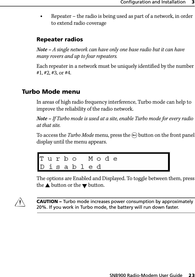 SNB900 Radio-Modem User Guide     23Configuration and Installation     3•Repeater – the radio is being used as part of a network, in order to extend radio coverageRepeater radiosNote – A single network can have only one base radio but it can have many rovers and up to four repeaters.Each repeater in a network must be uniquely identified by the number #1, #2, #3, or #4.31.4 Turbo Mode menuIn areas of high radio frequency interference, Turbo mode can help to improve the reliability of the radio network.Note – If Turbo mode is used at a site, enable Turbo mode for every radio at that site.To access the Turbo Mode menu, press the  button on the front panel display until the menu appears.The options are Enabled and Displayed. To toggle between them, press the  button or the  button.CCAUTION – Turbo mode increases power consumption by approximately 20%. If you work in Turbo mode, the battery will run down faster.