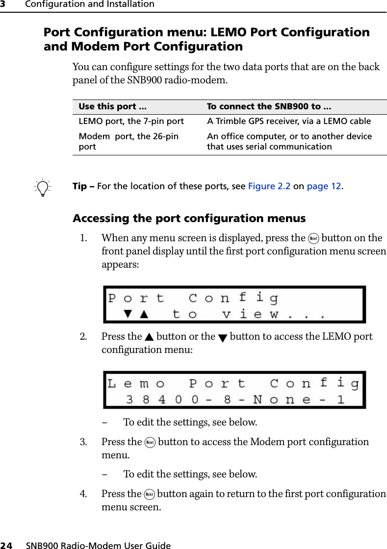 3     Configuration and Installation24     SNB900 Radio-Modem User Guide31.5 Port Configuration menu: LEMO Port Configuration and Modem Port ConfigurationYou can configure settings for the two data ports that are on the back panel of the SNB900 radio-modem. BTip – For the location of these ports, see Figure 2.2 on page 12.Accessing the port configuration menus1. When any menu screen is displayed, press the  button on the front panel display until the first port configuration menu screen appears:2. Press the  button or the  button to access the LEMO port configuration menu: – To edit the settings, see below.3. Press the  button to access the Modem port configuration menu.– To edit the settings, see below.4. Press the  button again to return to the first port configuration menu screen.Use this port ... To connect the SNB900 to ...LEMO port, the 7-pin port A Trimble GPS receiver, via a LEMO cableModem  port, the 26-pin portAn office computer, or to another device that uses serial communication