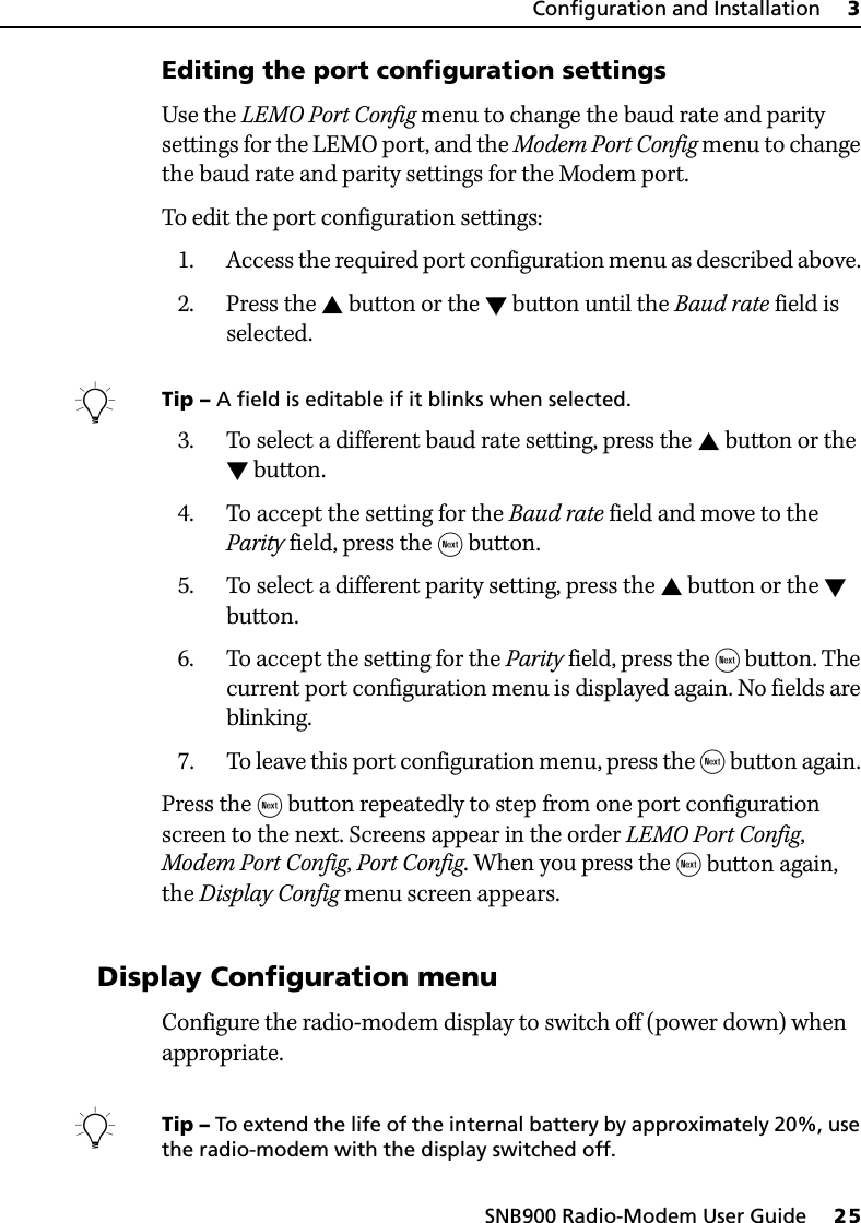 SNB900 Radio-Modem User Guide     25Configuration and Installation     3Editing the port configuration settingsUse the LEMO Port Config menu to change the baud rate and parity settings for the LEMO port, and the Modem Port Config menu to change the baud rate and parity settings for the Modem port. To edit the port configuration settings:1. Access the required port configuration menu as described above. 2. Press the  button or the  button until the Baud rate field is selected.BTip – A field is editable if it blinks when selected.3. To select a different baud rate setting, press the  button or the  button. 4. To accept the setting for the Baud rate field and move to the Parity field, press the  button.5. To select a different parity setting, press the  button or the  button.6. To accept the setting for the Parity field, press the  button. The current port configuration menu is displayed again. No fields are blinking.7. To leave this port configuration menu, press the  button again. Press the  button repeatedly to step from one port configuration screen to the next. Screens appear in the order LEMO Port Config, Modem Port Config, Port Config. When you press the  button again, the Display Config menu screen appears.30.1 Display Configuration menuConfigure the radio-modem display to switch off (power down) when appropriate.BTip – To extend the life of the internal battery by approximately 20%, use the radio-modem with the display switched off.